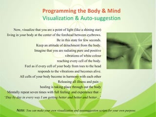 Programming the Body & Mind
Visualization & Auto-suggestion
Now, visualize that you are a point of light (like a shining star)
living in your body at the center of the forehead between eyebrows.
Be in this state for few seconds.
Keep an attitude of detachment from the body.
Imagine that you are radiating pure and positive
vibrations of white colour
reaching every cell of the body.
Feel as if every cell of your body from toes to the head
responds to the vibrations and becomes alive.
All cells of your body become in harmony with each other
Releasing all illness and pain –
healing is taking place through out the body
Mentally repeat seven times with full feeling and experience that –
‘Day by day in every way I am getting better and better and better…’
Note: You can make your own visualization and autosuggestion scripts for your own purpose.
 