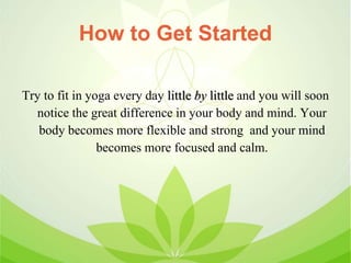 How to Get Started
Try to fit in yoga every day little by little and you will soon
notice the great difference in your body and mind. Your
body becomes more flexible and strong and your mind
becomes more focused and calm.
 