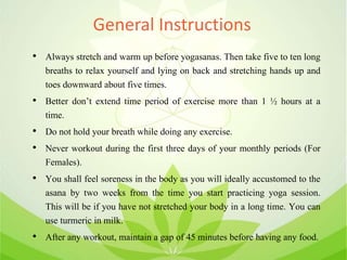 General Instructions
• Always stretch and warm up before yogasanas. Then take five to ten long
breaths to relax yourself and lying on back and stretching hands up and
toes downward about five times.
• Better don’t extend time period of exercise more than 1 ½ hours at a
time.
• Do not hold your breath while doing any exercise.
• Never workout during the first three days of your monthly periods (For
Females).
• You shall feel soreness in the body as you will ideally accustomed to the
asana by two weeks from the time you start practicing yoga session.
This will be if you have not stretched your body in a long time. You can
use turmeric in milk.
• After any workout, maintain a gap of 45 minutes before having any food.
 