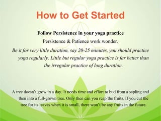 How to Get Started
Follow Persistence in your yoga practice
Persistence & Patience work wonder.
Be it for very little duration, say 20-25 minutes, you should practice
yoga regularly. Little but regular yoga practice is far better than
the irregular practice of long duration.
A tree doesn’t grow in a day. It needs time and effort to bud from a sapling and
then into a full-grown tree. Only then can you reap the fruits. If you cut the
tree for its leaves when it is small, there won’t be any fruits in the future.
 