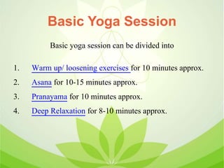 Basic Yoga Session
Basic yoga session can be divided into
1. Warm up/ loosening exercises for 10 minutes approx.
2. Asana for 10-15 minutes approx.
3. Pranayama for 10 minutes approx.
4. Deep Relaxation for 8-10 minutes approx.
 