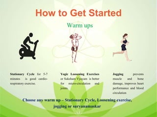 How to Get Started
Stationary Cycle for 5-7
minutes is good cardio-
respiratory exercise.
Warm ups
Yogic Loosening Exercises
or Suksham Vyayam is better
for micro-circulation and
joints.
Jogging prevents
muscle and bone
damage, improves heart
performance and blood
circulation
Choose any warm up – Stationary Cycle, Loosening exercise,
jogging or suryanamaskar
 