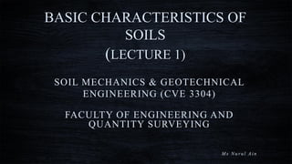 BASIC CHARACTERISTICS OF
SOILS
(LECTURE 1)
SOIL MECHANICS & GEOTECHNICAL
ENGINEERING (CVE 3304)
FACULTY OF ENGINEERING AND
QUANTITY SURVEYING
M s N u r u l A i n
 