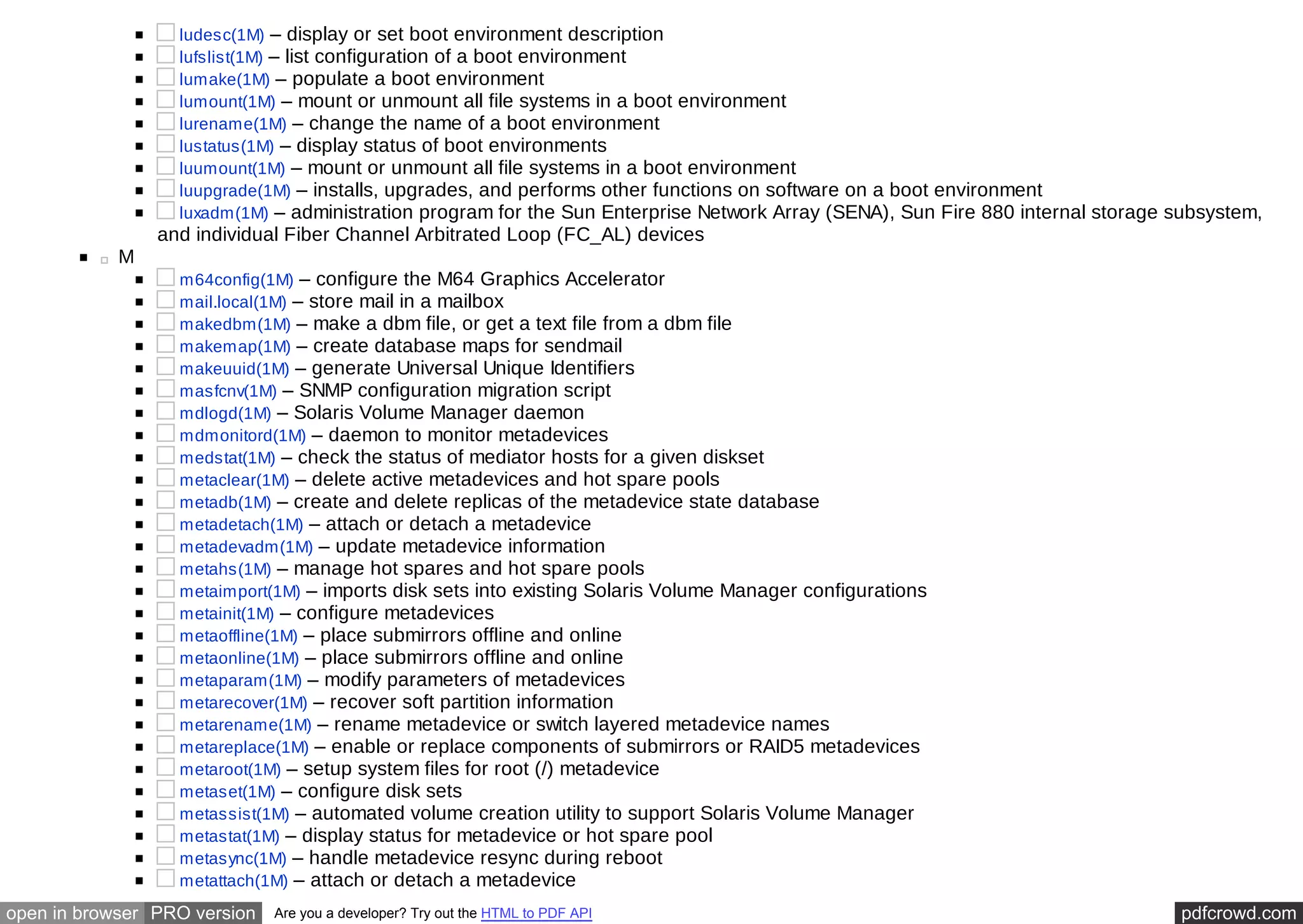 ludesc(1M) – display or set boot environment description 
lufslist(1M) – list configuration of a boot environment 
lumake(1M) – populate a boot environment 
lumount(1M) – mount or unmount all file systems in a boot environment 
lurename(1M) – change the name of a boot environment 
lustatus(1M) – display status of boot environments 
luumount(1M) – mount or unmount all file systems in a boot environment 
luupgrade(1M) – installs, upgrades, and performs other functions on software on a boot environment 
luxadm(1M) – administration program for the Sun Enterprise Network Array (SENA), Sun Fire 880 internal storage subsystem, 
and individual Fiber Channel Arbitrated Loop (FC_AL) devices 
M 
m64config(1M) – configure the M64 Graphics Accelerator 
mail.local(1M) – store mail in a mailbox 
makedbm(1M) – make a dbm file, or get a text file from a dbm file 
makemap(1M) – create database maps for sendmail 
makeuuid(1M) – generate Universal Unique Identifiers 
masfcnv(1M) – SNMP configuration migration script 
mdlogd(1M) – Solaris Volume Manager daemon 
mdmonitord(1M) – daemon to monitor metadevices 
medstat(1M) – check the status of mediator hosts for a given diskset 
metaclear(1M) – delete active metadevices and hot spare pools 
metadb(1M) – create and delete replicas of the metadevice state database 
metadetach(1M) – attach or detach a metadevice 
metadevadm(1M) – update metadevice information 
metahs(1M) – manage hot spares and hot spare pools 
metaimport(1M) – imports disk sets into existing Solaris Volume Manager configurations 
metainit(1M) – configure metadevices 
metaoffline(1M) – place submirrors offline and online 
metaonline(1M) – place submirrors offline and online 
metaparam(1M) – modify parameters of metadevices 
metarecover(1M) – recover soft partition information 
metarename(1M) – rename metadevice or switch layered metadevice names 
metareplace(1M) – enable or replace components of submirrors or RAID5 metadevices 
metaroot(1M) – setup system files for root (/) metadevice 
metaset(1M) – configure disk sets 
metassist(1M) – automated volume creation utility to support Solaris Volume Manager 
metastat(1M) – display status for metadevice or hot spare pool 
metasync(1M) – handle metadevice resync during reboot 
metattach(1M) – attach or detach a metadevice 
open in browser PRO version Are you a developer? Try out the HTML to PDF API pdfcrowd.com 
 