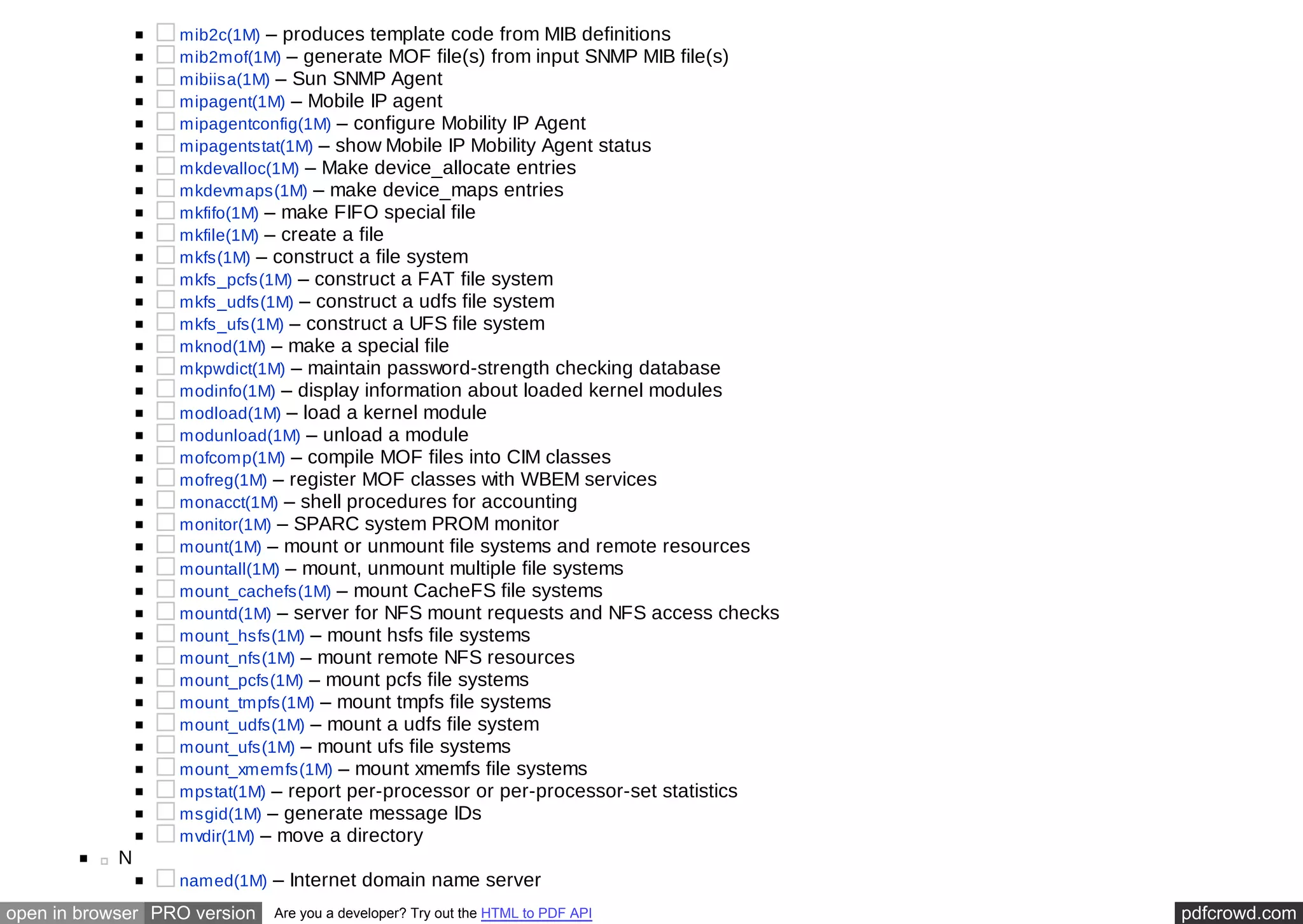 mib2c(1M) – produces template code from MIB definitions 
mib2mof(1M) – generate MOF file(s) from input SNMP MIB file(s) 
mibiisa(1M) – Sun SNMP Agent 
mipagent(1M) – Mobile IP agent 
mipagentconfig(1M) – configure Mobility IP Agent 
mipagentstat(1M) – show Mobile IP Mobility Agent status 
mkdevalloc(1M) – Make device_allocate entries 
mkdevmaps(1M) – make device_maps entries 
mkfifo(1M) – make FIFO special file 
mkfile(1M) – create a file 
mkfs(1M) – construct a file system 
mkfs_pcfs(1M) – construct a FAT file system 
mkfs_udfs(1M) – construct a udfs file system 
mkfs_ufs(1M) – construct a UFS file system 
mknod(1M) – make a special file 
mkpwdict(1M) – maintain password-strength checking database 
modinfo(1M) – display information about loaded kernel modules 
modload(1M) – load a kernel module 
modunload(1M) – unload a module 
mofcomp(1M) – compile MOF files into CIM classes 
mofreg(1M) – register MOF classes with WBEM services 
monacct(1M) – shell procedures for accounting 
monitor(1M) – SPARC system PROM monitor 
mount(1M) – mount or unmount file systems and remote resources 
mountall(1M) – mount, unmount multiple file systems 
mount_cachefs(1M) – mount CacheFS file systems 
mountd(1M) – server for NFS mount requests and NFS access checks 
mount_hsfs(1M) – mount hsfs file systems 
mount_nfs(1M) – mount remote NFS resources 
mount_pcfs(1M) – mount pcfs file systems 
mount_tmpfs(1M) – mount tmpfs file systems 
mount_udfs(1M) – mount a udfs file system 
mount_ufs(1M) – mount ufs file systems 
mount_xmemfs(1M) – mount xmemfs file systems 
mpstat(1M) – report per-processor or per-processor-set statistics 
msgid(1M) – generate message IDs 
mvdir(1M) – move a directory 
N 
named(1M) – Internet domain name server 
open in browser PRO version Are you a developer? Try out the HTML to PDF API pdfcrowd.com 
 