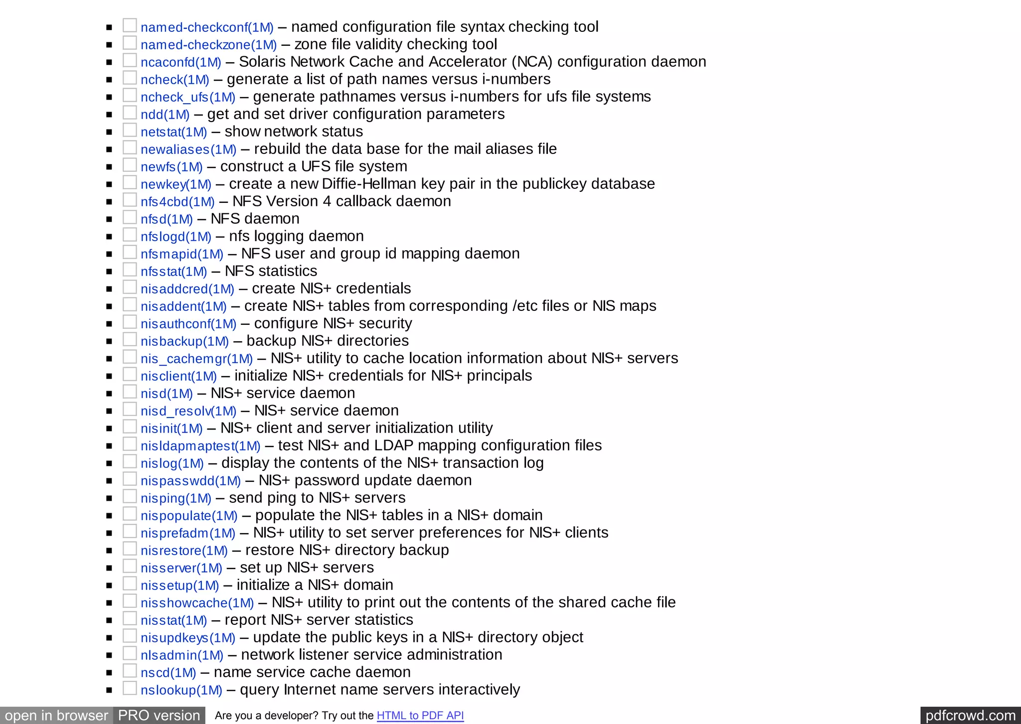 named-checkconf(1M) – named configuration file syntax checking tool 
named-checkzone(1M) – zone file validity checking tool 
ncaconfd(1M) – Solaris Network Cache and Accelerator (NCA) configuration daemon 
ncheck(1M) – generate a list of path names versus i-numbers 
ncheck_ufs(1M) – generate pathnames versus i-numbers for ufs file systems 
ndd(1M) – get and set driver configuration parameters 
netstat(1M) – show network status 
newaliases(1M) – rebuild the data base for the mail aliases file 
newfs(1M) – construct a UFS file system 
newkey(1M) – create a new Diffie-Hellman key pair in the publickey database 
nfs4cbd(1M) – NFS Version 4 callback daemon 
nfsd(1M) – NFS daemon 
nfslogd(1M) – nfs logging daemon 
nfsmapid(1M) – NFS user and group id mapping daemon 
nfsstat(1M) – NFS statistics 
nisaddcred(1M) – create NIS+ credentials 
nisaddent(1M) – create NIS+ tables from corresponding /etc files or NIS maps 
nisauthconf(1M) – configure NIS+ security 
nisbackup(1M) – backup NIS+ directories 
nis_cachemgr(1M) – NIS+ utility to cache location information about NIS+ servers 
nisclient(1M) – initialize NIS+ credentials for NIS+ principals 
nisd(1M) – NIS+ service daemon 
nisd_resolv(1M) – NIS+ service daemon 
nisinit(1M) – NIS+ client and server initialization utility 
nisldapmaptest(1M) – test NIS+ and LDAP mapping configuration files 
nislog(1M) – display the contents of the NIS+ transaction log 
nispasswdd(1M) – NIS+ password update daemon 
nisping(1M) – send ping to NIS+ servers 
nispopulate(1M) – populate the NIS+ tables in a NIS+ domain 
nisprefadm(1M) – NIS+ utility to set server preferences for NIS+ clients 
nisrestore(1M) – restore NIS+ directory backup 
nisserver(1M) – set up NIS+ servers 
nissetup(1M) – initialize a NIS+ domain 
nisshowcache(1M) – NIS+ utility to print out the contents of the shared cache file 
nisstat(1M) – report NIS+ server statistics 
nisupdkeys(1M) – update the public keys in a NIS+ directory object 
nlsadmin(1M) – network listener service administration 
nscd(1M) – name service cache daemon 
nslookup(1M) – query Internet name servers interactively 
open in browser PRO version Are you a developer? Try out the HTML to PDF API pdfcrowd.com 
 