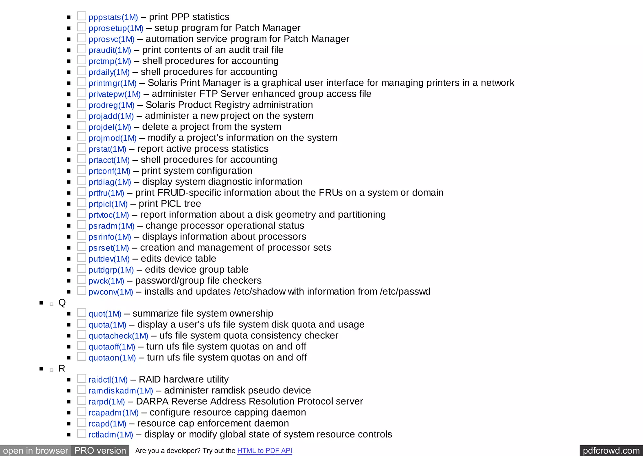pppstats(1M) – print PPP statistics 
pprosetup(1M) – setup program for Patch Manager 
pprosvc(1M) – automation service program for Patch Manager 
praudit(1M) – print contents of an audit trail file 
prctmp(1M) – shell procedures for accounting 
prdaily(1M) – shell procedures for accounting 
printmgr(1M) – Solaris Print Manager is a graphical user interface for managing printers in a network 
privatepw(1M) – administer FTP Server enhanced group access file 
prodreg(1M) – Solaris Product Registry administration 
projadd(1M) – administer a new project on the system 
projdel(1M) – delete a project from the system 
projmod(1M) – modify a project's information on the system 
prstat(1M) – report active process statistics 
prtacct(1M) – shell procedures for accounting 
prtconf(1M) – print system configuration 
prtdiag(1M) – display system diagnostic information 
prtfru(1M) – print FRUID-specific information about the FRUs on a system or domain 
prtpicl(1M) – print PICL tree 
prtvtoc(1M) – report information about a disk geometry and partitioning 
psradm(1M) – change processor operational status 
psrinfo(1M) – displays information about processors 
psrset(1M) – creation and management of processor sets 
putdev(1M) – edits device table 
putdgrp(1M) – edits device group table 
pwck(1M) – password/group file checkers 
pwconv(1M) – installs and updates /etc/shadow with information from /etc/passwd 
Q 
quot(1M) – summarize file system ownership 
quota(1M) – display a user's ufs file system disk quota and usage 
quotacheck(1M) – ufs file system quota consistency checker 
quotaoff(1M) – turn ufs file system quotas on and off 
quotaon(1M) – turn ufs file system quotas on and off 
R 
raidctl(1M) – RAID hardware utility 
ramdiskadm(1M) – administer ramdisk pseudo device 
rarpd(1M) – DARPA Reverse Address Resolution Protocol server 
rcapadm(1M) – configure resource capping daemon 
rcapd(1M) – resource cap enforcement daemon 
rctladm(1M) – display or modify global state of system resource controls 
open in browser PRO version Are you a developer? Try out the HTML to PDF API pdfcrowd.com 
 