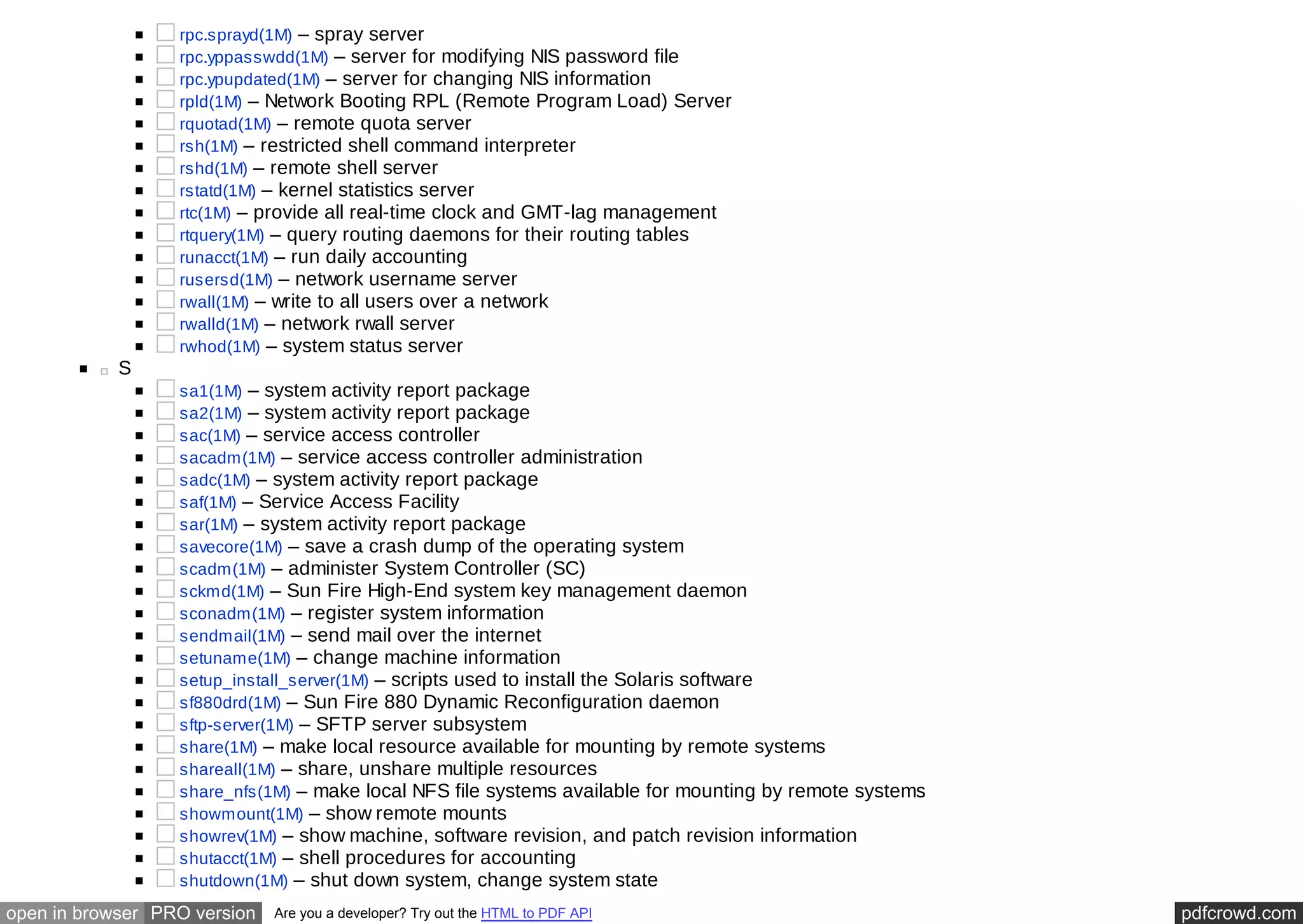 rpc.sprayd(1M) – spray server 
rpc.yppasswdd(1M) – server for modifying NIS password file 
rpc.ypupdated(1M) – server for changing NIS information 
rpld(1M) – Network Booting RPL (Remote Program Load) Server 
rquotad(1M) – remote quota server 
rsh(1M) – restricted shell command interpreter 
rshd(1M) – remote shell server 
rstatd(1M) – kernel statistics server 
rtc(1M) – provide all real-time clock and GMT-lag management 
rtquery(1M) – query routing daemons for their routing tables 
runacct(1M) – run daily accounting 
rusersd(1M) – network username server 
rwall(1M) – write to all users over a network 
rwalld(1M) – network rwall server 
rwhod(1M) – system status server 
S 
sa1(1M) – system activity report package 
sa2(1M) – system activity report package 
sac(1M) – service access controller 
sacadm(1M) – service access controller administration 
sadc(1M) – system activity report package 
saf(1M) – Service Access Facility 
sar(1M) – system activity report package 
savecore(1M) – save a crash dump of the operating system 
scadm(1M) – administer System Controller (SC) 
sckmd(1M) – Sun Fire High-End system key management daemon 
sconadm(1M) – register system information 
sendmail(1M) – send mail over the internet 
setuname(1M) – change machine information 
setup_install_server(1M) – scripts used to install the Solaris software 
sf880drd(1M) – Sun Fire 880 Dynamic Reconfiguration daemon 
sftp-server(1M) – SFTP server subsystem 
share(1M) – make local resource available for mounting by remote systems 
shareall(1M) – share, unshare multiple resources 
share_nfs(1M) – make local NFS file systems available for mounting by remote systems 
showmount(1M) – show remote mounts 
showrev(1M) – show machine, software revision, and patch revision information 
shutacct(1M) – shell procedures for accounting 
shutdown(1M) – shut down system, change system state 
open in browser PRO version Are you a developer? Try out the HTML to PDF API pdfcrowd.com 
 