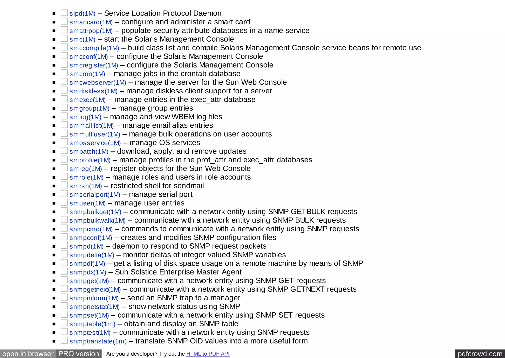 slpd(1M) – Service Location Protocol Daemon 
smartcard(1M) – configure and administer a smart card 
smattrpop(1M) – populate security attribute databases in a name service 
smc(1M) – start the Solaris Management Console 
smccompile(1M) – build class list and compile Solaris Management Console service beans for remote use 
smcconf(1M) – configure the Solaris Management Console 
smcregister(1M) – configure the Solaris Management Console 
smcron(1M) – manage jobs in the crontab database 
smcwebserver(1M) – manage the server for the Sun Web Console 
smdiskless(1M) – manage diskless client support for a server 
smexec(1M) – manage entries in the exec_attr database 
smgroup(1M) – manage group entries 
smlog(1M) – manage and view WBEM log files 
smmaillist(1M) – manage email alias entries 
smmultiuser(1M) – manage bulk operations on user accounts 
smosservice(1M) – manage OS services 
smpatch(1M) – download, apply, and remove updates 
smprofile(1M) – manage profiles in the prof_attr and exec_attr databases 
smreg(1M) – register objects for the Sun Web Console 
smrole(1M) – manage roles and users in role accounts 
smrsh(1M) – restricted shell for sendmail 
smserialport(1M) – manage serial port 
smuser(1M) – manage user entries 
snmpbulkget(1M) – communicate with a network entity using SNMP GETBULK requests 
snmpbulkwalk(1M) – communicate with a network entity using SNMP BULK requests 
snmpcmd(1M) – commands to communicate with a network entity using SNMP requests 
snmpconf(1M) – creates and modifies SNMP configuration files 
snmpd(1M) – daemon to respond to SNMP request packets 
snmpdelta(1M) – monitor deltas of integer valued SNMP variables 
snmpdf(1M) – get a listing of disk space usage on a remote machine by means of SNMP 
snmpdx(1M) – Sun Solstice Enterprise Master Agent 
snmpget(1M) – communicate with a network entity using SNMP GET requests 
snmpgetnext(1M) – communicate with a network entity using SNMP GETNEXT requests 
snmpinform(1M) – send an SNMP trap to a manager 
snmpnetstat(1M) – show network status using SNMP 
snmpset(1M) – communicate with a network entity using SNMP SET requests 
snmptable(1m) – obtain and display an SNMP table 
snmptest(1M) – communicate with a network entity using SNMP requests 
snmptranslate(1m) – translate SNMP OID values into a more useful form 
open in browser PRO version Are you a developer? Try out the HTML to PDF API pdfcrowd.com 
 