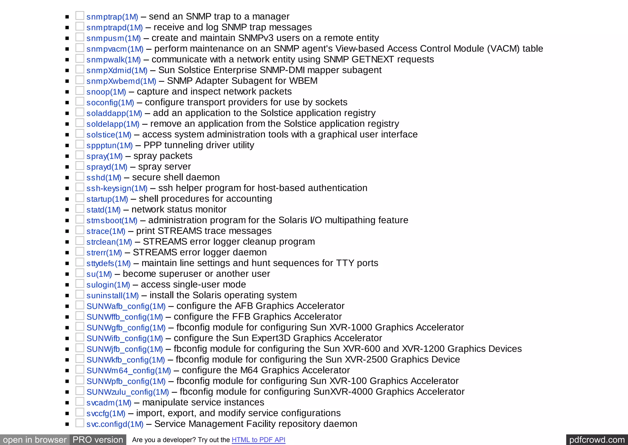 snmptrap(1M) – send an SNMP trap to a manager 
snmptrapd(1M) – receive and log SNMP trap messages 
snmpusm(1M) – create and maintain SNMPv3 users on a remote entity 
snmpvacm(1M) – perform maintenance on an SNMP agent's View-based Access Control Module (VACM) table 
snmpwalk(1M) – communicate with a network entity using SNMP GETNEXT requests 
snmpXdmid(1M) – Sun Solstice Enterprise SNMP-DMI mapper subagent 
snmpXwbemd(1M) – SNMP Adapter Subagent for WBEM 
snoop(1M) – capture and inspect network packets 
soconfig(1M) – configure transport providers for use by sockets 
soladdapp(1M) – add an application to the Solstice application registry 
soldelapp(1M) – remove an application from the Solstice application registry 
solstice(1M) – access system administration tools with a graphical user interface 
sppptun(1M) – PPP tunneling driver utility 
spray(1M) – spray packets 
sprayd(1M) – spray server 
sshd(1M) – secure shell daemon 
ssh-keysign(1M) – ssh helper program for host-based authentication 
startup(1M) – shell procedures for accounting 
statd(1M) – network status monitor 
stmsboot(1M) – administration program for the Solaris I/O multipathing feature 
strace(1M) – print STREAMS trace messages 
strclean(1M) – STREAMS error logger cleanup program 
strerr(1M) – STREAMS error logger daemon 
sttydefs(1M) – maintain line settings and hunt sequences for TTY ports 
su(1M) – become superuser or another user 
sulogin(1M) – access single-user mode 
suninstall(1M) – install the Solaris operating system 
SUNWafb_config(1M) – configure the AFB Graphics Accelerator 
SUNWffb_config(1M) – configure the FFB Graphics Accelerator 
SUNWgfb_config(1M) – fbconfig module for configuring Sun XVR-1000 Graphics Accelerator 
SUNWifb_config(1M) – configure the Sun Expert3D Graphics Accelerator 
SUNWjfb_config(1M) – fbconfig module for configuring the Sun XVR-600 and XVR-1200 Graphics Devices 
SUNWkfb_config(1M) – fbconfig module for configuring the Sun XVR-2500 Graphics Device 
SUNWm64_config(1M) – configure the M64 Graphics Accelerator 
SUNWpfb_config(1M) – fbconfig module for configuring Sun XVR-100 Graphics Accelerator 
SUNWzulu_config(1M) – fbconfig module for configuring SunXVR-4000 Graphics Accelerator 
svcadm(1M) – manipulate service instances 
svccfg(1M) – import, export, and modify service configurations 
svc.configd(1M) – Service Management Facility repository daemon 
open in browser PRO version Are you a developer? Try out the HTML to PDF API pdfcrowd.com 
 