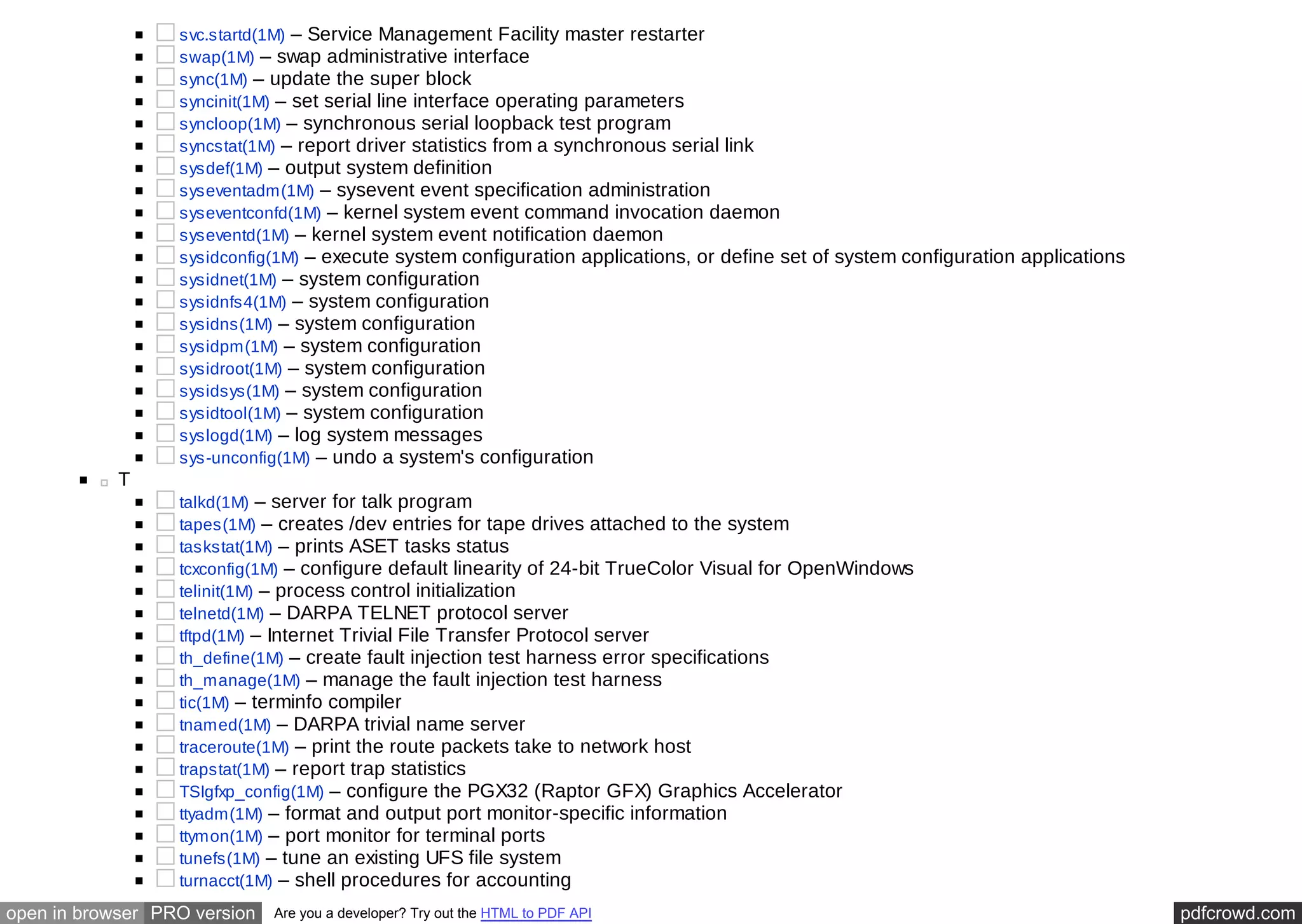 svc.startd(1M) – Service Management Facility master restarter 
swap(1M) – swap administrative interface 
sync(1M) – update the super block 
syncinit(1M) – set serial line interface operating parameters 
syncloop(1M) – synchronous serial loopback test program 
syncstat(1M) – report driver statistics from a synchronous serial link 
sysdef(1M) – output system definition 
syseventadm(1M) – sysevent event specification administration 
syseventconfd(1M) – kernel system event command invocation daemon 
syseventd(1M) – kernel system event notification daemon 
sysidconfig(1M) – execute system configuration applications, or define set of system configuration applications 
sysidnet(1M) – system configuration 
sysidnfs4(1M) – system configuration 
sysidns(1M) – system configuration 
sysidpm(1M) – system configuration 
sysidroot(1M) – system configuration 
sysidsys(1M) – system configuration 
sysidtool(1M) – system configuration 
syslogd(1M) – log system messages 
sys-unconfig(1M) – undo a system's configuration 
T 
talkd(1M) – server for talk program 
tapes(1M) – creates /dev entries for tape drives attached to the system 
taskstat(1M) – prints ASET tasks status 
tcxconfig(1M) – configure default linearity of 24-bit TrueColor Visual for OpenWindows 
telinit(1M) – process control initialization 
telnetd(1M) – DARPA TELNET protocol server 
tftpd(1M) – Internet Trivial File Transfer Protocol server 
th_define(1M) – create fault injection test harness error specifications 
th_manage(1M) – manage the fault injection test harness 
tic(1M) – terminfo compiler 
tnamed(1M) – DARPA trivial name server 
traceroute(1M) – print the route packets take to network host 
trapstat(1M) – report trap statistics 
TSIgfxp_config(1M) – configure the PGX32 (Raptor GFX) Graphics Accelerator 
ttyadm(1M) – format and output port monitor-specific information 
ttymon(1M) – port monitor for terminal ports 
tunefs(1M) – tune an existing UFS file system 
turnacct(1M) – shell procedures for accounting 
open in browser PRO version Are you a developer? Try out the HTML to PDF API pdfcrowd.com 
 
