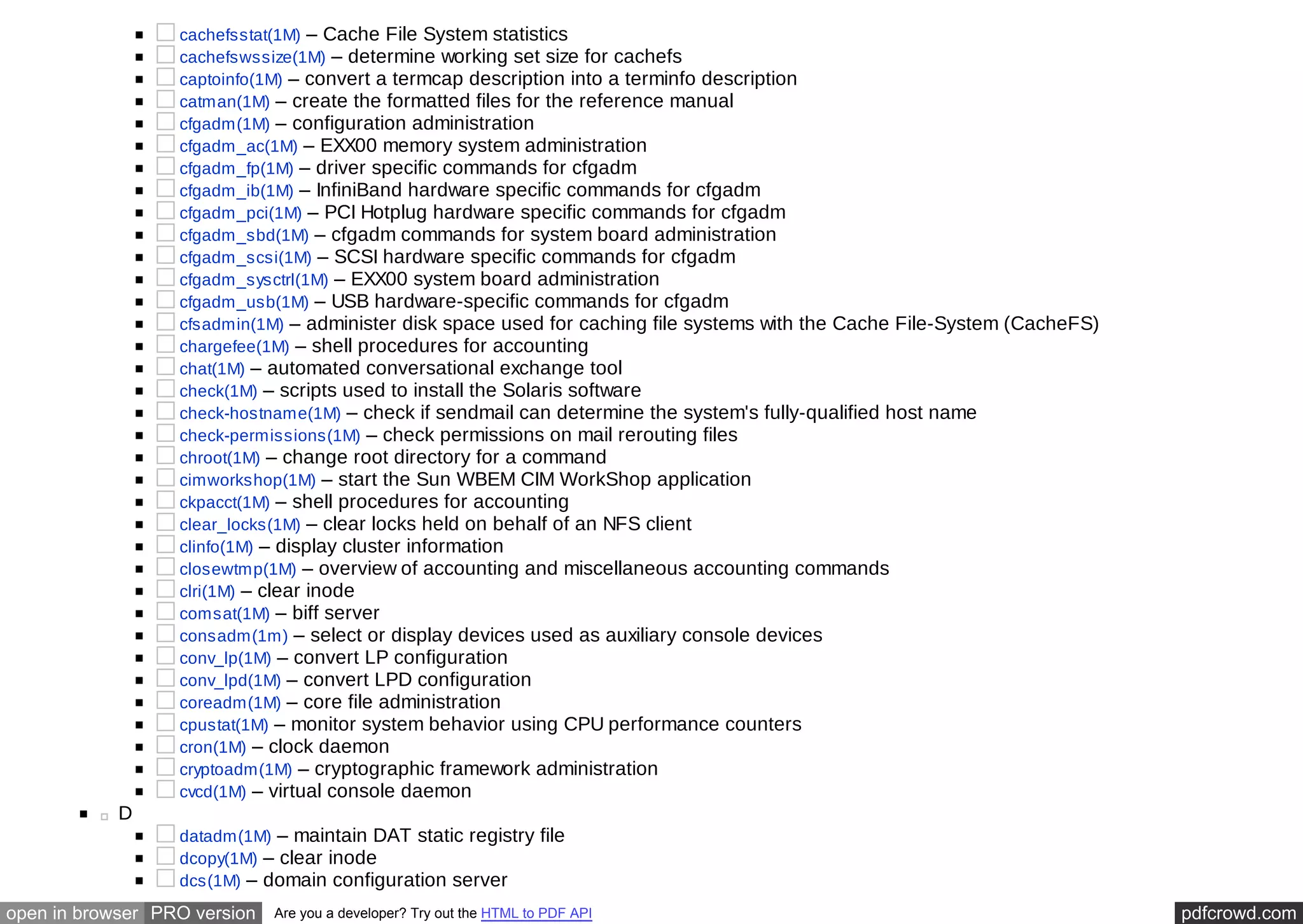 cachefsstat(1M) – Cache File System statistics 
cachefswssize(1M) – determine working set size for cachefs 
captoinfo(1M) – convert a termcap description into a terminfo description 
catman(1M) – create the formatted files for the reference manual 
cfgadm(1M) – configuration administration 
cfgadm_ac(1M) – EXX00 memory system administration 
cfgadm_fp(1M) – driver specific commands for cfgadm 
cfgadm_ib(1M) – InfiniBand hardware specific commands for cfgadm 
cfgadm_pci(1M) – PCI Hotplug hardware specific commands for cfgadm 
cfgadm_sbd(1M) – cfgadm commands for system board administration 
cfgadm_scsi(1M) – SCSI hardware specific commands for cfgadm 
cfgadm_sysctrl(1M) – EXX00 system board administration 
cfgadm_usb(1M) – USB hardware-specific commands for cfgadm 
cfsadmin(1M) – administer disk space used for caching file systems with the Cache File-System (CacheFS) 
chargefee(1M) – shell procedures for accounting 
chat(1M) – automated conversational exchange tool 
check(1M) – scripts used to install the Solaris software 
check-hostname(1M) – check if sendmail can determine the system's fully-qualified host name 
check-permissions(1M) – check permissions on mail rerouting files 
chroot(1M) – change root directory for a command 
cimworkshop(1M) – start the Sun WBEM CIM WorkShop application 
ckpacct(1M) – shell procedures for accounting 
clear_locks(1M) – clear locks held on behalf of an NFS client 
clinfo(1M) – display cluster information 
closewtmp(1M) – overview of accounting and miscellaneous accounting commands 
clri(1M) – clear inode 
comsat(1M) – biff server 
consadm(1m) – select or display devices used as auxiliary console devices 
conv_lp(1M) – convert LP configuration 
conv_lpd(1M) – convert LPD configuration 
coreadm(1M) – core file administration 
cpustat(1M) – monitor system behavior using CPU performance counters 
cron(1M) – clock daemon 
cryptoadm(1M) – cryptographic framework administration 
cvcd(1M) – virtual console daemon 
D 
datadm(1M) – maintain DAT static registry file 
dcopy(1M) – clear inode 
dcs(1M) – domain configuration server 
open in browser PRO version Are you a developer? Try out the HTML to PDF API pdfcrowd.com 
 
