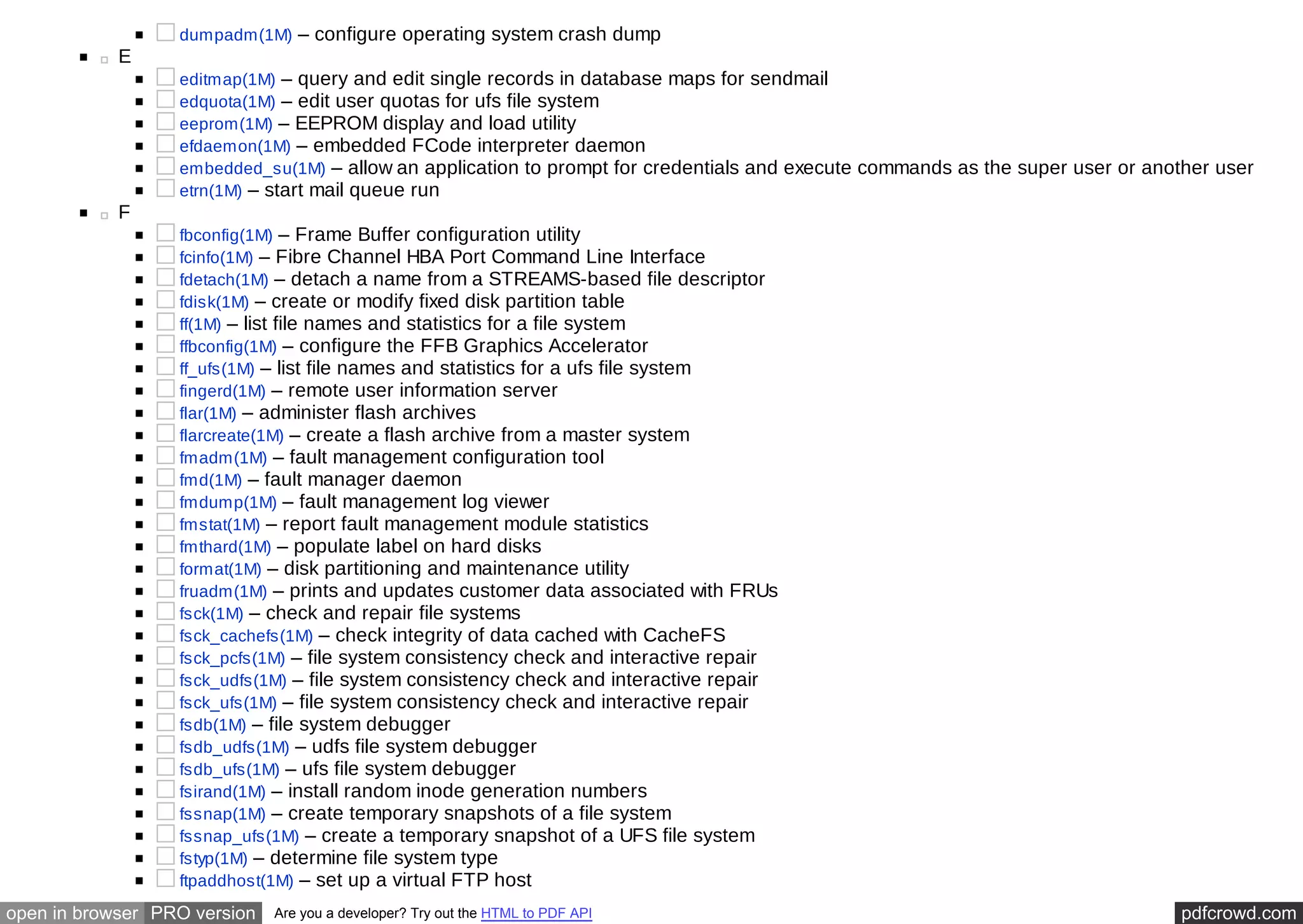 dumpadm(1M) – configure operating system crash dump 
E 
editmap(1M) – query and edit single records in database maps for sendmail 
edquota(1M) – edit user quotas for ufs file system 
eeprom(1M) – EEPROM display and load utility 
efdaemon(1M) – embedded FCode interpreter daemon 
embedded_su(1M) – allow an application to prompt for credentials and execute commands as the super user or another user 
etrn(1M) – start mail queue run 
F 
fbconfig(1M) – Frame Buffer configuration utility 
fcinfo(1M) – Fibre Channel HBA Port Command Line Interface 
fdetach(1M) – detach a name from a STREAMS-based file descriptor 
fdisk(1M) – create or modify fixed disk partition table 
ff(1M) – list file names and statistics for a file system 
ffbconfig(1M) – configure the FFB Graphics Accelerator 
ff_ufs(1M) – list file names and statistics for a ufs file system 
fingerd(1M) – remote user information server 
flar(1M) – administer flash archives 
flarcreate(1M) – create a flash archive from a master system 
fmadm(1M) – fault management configuration tool 
fmd(1M) – fault manager daemon 
fmdump(1M) – fault management log viewer 
fmstat(1M) – report fault management module statistics 
fmthard(1M) – populate label on hard disks 
format(1M) – disk partitioning and maintenance utility 
fruadm(1M) – prints and updates customer data associated with FRUs 
fsck(1M) – check and repair file systems 
fsck_cachefs(1M) – check integrity of data cached with CacheFS 
fsck_pcfs(1M) – file system consistency check and interactive repair 
fsck_udfs(1M) – file system consistency check and interactive repair 
fsck_ufs(1M) – file system consistency check and interactive repair 
fsdb(1M) – file system debugger 
fsdb_udfs(1M) – udfs file system debugger 
fsdb_ufs(1M) – ufs file system debugger 
fsirand(1M) – install random inode generation numbers 
fssnap(1M) – create temporary snapshots of a file system 
fssnap_ufs(1M) – create a temporary snapshot of a UFS file system 
fstyp(1M) – determine file system type 
ftpaddhost(1M) – set up a virtual FTP host 
open in browser PRO version Are you a developer? Try out the HTML to PDF API pdfcrowd.com 
 