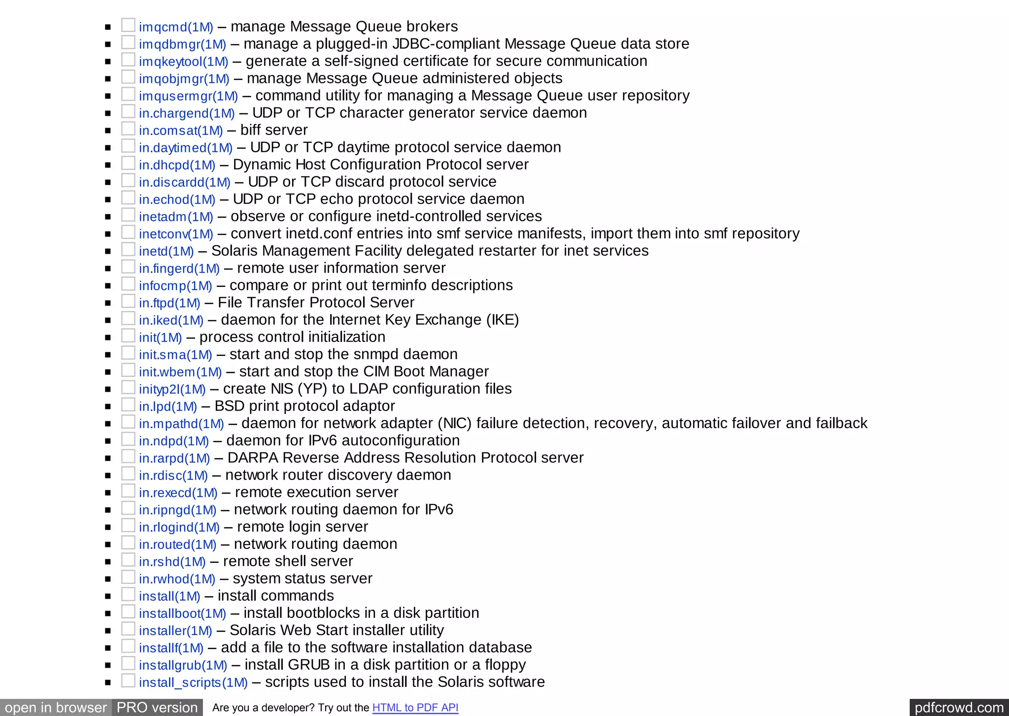 imqcmd(1M) – manage Message Queue brokers 
imqdbmgr(1M) – manage a plugged-in JDBC-compliant Message Queue data store 
imqkeytool(1M) – generate a self-signed certificate for secure communication 
imqobjmgr(1M) – manage Message Queue administered objects 
imqusermgr(1M) – command utility for managing a Message Queue user repository 
in.chargend(1M) – UDP or TCP character generator service daemon 
in.comsat(1M) – biff server 
in.daytimed(1M) – UDP or TCP daytime protocol service daemon 
in.dhcpd(1M) – Dynamic Host Configuration Protocol server 
in.discardd(1M) – UDP or TCP discard protocol service 
in.echod(1M) – UDP or TCP echo protocol service daemon 
inetadm(1M) – observe or configure inetd-controlled services 
inetconv(1M) – convert inetd.conf entries into smf service manifests, import them into smf repository 
inetd(1M) – Solaris Management Facility delegated restarter for inet services 
in.fingerd(1M) – remote user information server 
infocmp(1M) – compare or print out terminfo descriptions 
in.ftpd(1M) – File Transfer Protocol Server 
in.iked(1M) – daemon for the Internet Key Exchange (IKE) 
init(1M) – process control initialization 
init.sma(1M) – start and stop the snmpd daemon 
init.wbem(1M) – start and stop the CIM Boot Manager 
inityp2l(1M) – create NIS (YP) to LDAP configuration files 
in.lpd(1M) – BSD print protocol adaptor 
in.mpathd(1M) – daemon for network adapter (NIC) failure detection, recovery, automatic failover and failback 
in.ndpd(1M) – daemon for IPv6 autoconfiguration 
in.rarpd(1M) – DARPA Reverse Address Resolution Protocol server 
in.rdisc(1M) – network router discovery daemon 
in.rexecd(1M) – remote execution server 
in.ripngd(1M) – network routing daemon for IPv6 
in.rlogind(1M) – remote login server 
in.routed(1M) – network routing daemon 
in.rshd(1M) – remote shell server 
in.rwhod(1M) – system status server 
install(1M) – install commands 
installboot(1M) – install bootblocks in a disk partition 
installer(1M) – Solaris Web Start installer utility 
installf(1M) – add a file to the software installation database 
installgrub(1M) – install GRUB in a disk partition or a floppy 
install_scripts(1M) – scripts used to install the Solaris software 
open in browser PRO version Are you a developer? Try out the HTML to PDF API pdfcrowd.com 
 