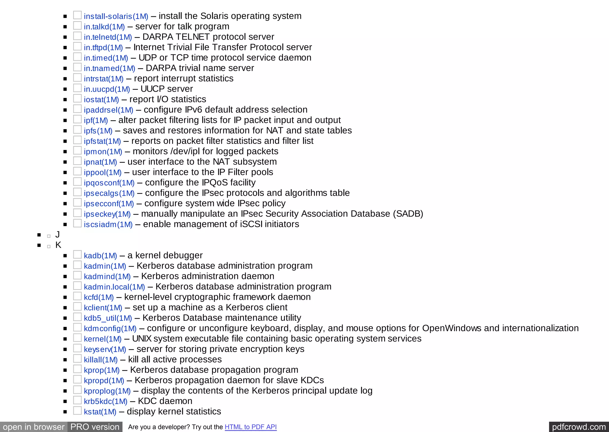 install-solaris(1M) – install the Solaris operating system 
in.talkd(1M) – server for talk program 
in.telnetd(1M) – DARPA TELNET protocol server 
in.tftpd(1M) – Internet Trivial File Transfer Protocol server 
in.timed(1M) – UDP or TCP time protocol service daemon 
in.tnamed(1M) – DARPA trivial name server 
intrstat(1M) – report interrupt statistics 
in.uucpd(1M) – UUCP server 
iostat(1M) – report I/O statistics 
ipaddrsel(1M) – configure IPv6 default address selection 
ipf(1M) – alter packet filtering lists for IP packet input and output 
ipfs(1M) – saves and restores information for NAT and state tables 
ipfstat(1M) – reports on packet filter statistics and filter list 
ipmon(1M) – monitors /dev/ipl for logged packets 
ipnat(1M) – user interface to the NAT subsystem 
ippool(1M) – user interface to the IP Filter pools 
ipqosconf(1M) – configure the IPQoS facility 
ipsecalgs(1M) – configure the IPsec protocols and algorithms table 
ipsecconf(1M) – configure system wide IPsec policy 
ipseckey(1M) – manually manipulate an IPsec Security Association Database (SADB) 
iscsiadm(1M) – enable management of iSCSI initiators 
J 
K 
kadb(1M) – a kernel debugger 
kadmin(1M) – Kerberos database administration program 
kadmind(1M) – Kerberos administration daemon 
kadmin.local(1M) – Kerberos database administration program 
kcfd(1M) – kernel-level cryptographic framework daemon 
kclient(1M) – set up a machine as a Kerberos client 
kdb5_util(1M) – Kerberos Database maintenance utility 
kdmconfig(1M) – configure or unconfigure keyboard, display, and mouse options for OpenWindows and internationalization 
kernel(1M) – UNIX system executable file containing basic operating system services 
keyserv(1M) – server for storing private encryption keys 
killall(1M) – kill all active processes 
kprop(1M) – Kerberos database propagation program 
kpropd(1M) – Kerberos propagation daemon for slave KDCs 
kproplog(1M) – display the contents of the Kerberos principal update log 
krb5kdc(1M) – KDC daemon 
kstat(1M) – display kernel statistics 
open in browser PRO version Are you a developer? Try out the HTML to PDF API pdfcrowd.com 
 