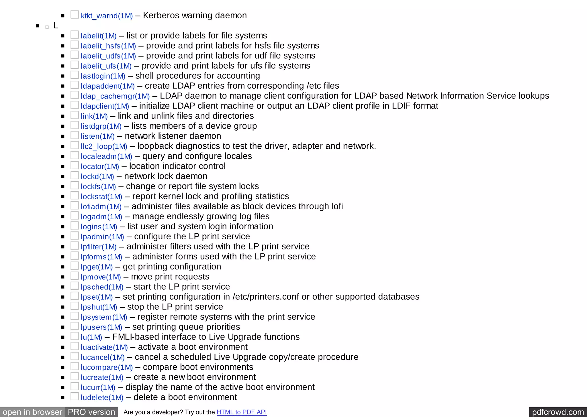 ktkt_warnd(1M) – Kerberos warning daemon 
L 
labelit(1M) – list or provide labels for file systems 
labelit_hsfs(1M) – provide and print labels for hsfs file systems 
labelit_udfs(1M) – provide and print labels for udf file systems 
labelit_ufs(1M) – provide and print labels for ufs file systems 
lastlogin(1M) – shell procedures for accounting 
ldapaddent(1M) – create LDAP entries from corresponding /etc files 
ldap_cachemgr(1M) – LDAP daemon to manage client configuration for LDAP based Network Information Service lookups 
ldapclient(1M) – initialize LDAP client machine or output an LDAP client profile in LDIF format 
link(1M) – link and unlink files and directories 
listdgrp(1M) – lists members of a device group 
listen(1M) – network listener daemon 
llc2_loop(1M) – loopback diagnostics to test the driver, adapter and network. 
localeadm(1M) – query and configure locales 
locator(1M) – location indicator control 
lockd(1M) – network lock daemon 
lockfs(1M) – change or report file system locks 
lockstat(1M) – report kernel lock and profiling statistics 
lofiadm(1M) – administer files available as block devices through lofi 
logadm(1M) – manage endlessly growing log files 
logins(1M) – list user and system login information 
lpadmin(1M) – configure the LP print service 
lpfilter(1M) – administer filters used with the LP print service 
lpforms(1M) – administer forms used with the LP print service 
lpget(1M) – get printing configuration 
lpmove(1M) – move print requests 
lpsched(1M) – start the LP print service 
lpset(1M) – set printing configuration in /etc/printers.conf or other supported databases 
lpshut(1M) – stop the LP print service 
lpsystem(1M) – register remote systems with the print service 
lpusers(1M) – set printing queue priorities 
lu(1M) – FMLI-based interface to Live Upgrade functions 
luactivate(1M) – activate a boot environment 
lucancel(1M) – cancel a scheduled Live Upgrade copy/create procedure 
lucompare(1M) – compare boot environments 
lucreate(1M) – create a new boot environment 
lucurr(1M) – display the name of the active boot environment 
ludelete(1M) – delete a boot environment 
open in browser PRO version Are you a developer? Try out the HTML to PDF API pdfcrowd.com 
 