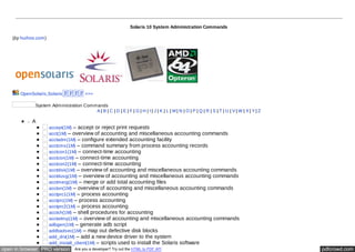 Solaris 10 System Administration Commands 
(by huihoo.com) 
OpenSolaris,Solarisൈൈൈൈ >>> 
System Administration Commands 
A | B | C | D | E | F | G | H | I | J | K | L | M | N | O | P | Q | R | S | T | U | V | W | X | Y | Z 
A 
accept(1M) – accept or reject print requests 
acct(1M) – overview of accounting and miscellaneous accounting commands 
acctadm(1M) – configure extended accounting facility 
acctcms(1M) – command summary from process accounting records 
acctcon1(1M) – connect-time accounting 
acctcon(1M) – connect-time accounting 
acctcon2(1M) – connect-time accounting 
acctdisk(1M) – overview of accounting and miscellaneous accounting commands 
acctdusg(1M) – overview of accounting and miscellaneous accounting commands 
acctmerg(1M) – merge or add total accounting files 
accton(1M) – overview of accounting and miscellaneous accounting commands 
acctprc1(1M) – process accounting 
acctprc(1M) – process accounting 
acctprc2(1M) – process accounting 
acctsh(1M) – shell procedures for accounting 
acctwtmp(1M) – overview of accounting and miscellaneous accounting commands 
adbgen(1M) – generate adb script 
addbadsec(1M) – map out defective disk blocks 
add_drv(1M) – add a new device driver to the system 
add_install_client(1M) – scripts used to install the Solaris software 
open in browser PRO version Are you a developer? Try out the HTML to PDF API pdfcrowd.com 
 