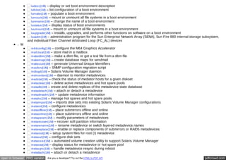 ludesc(1M) – display or set boot environment description 
lufslist(1M) – list configuration of a boot environment 
lumake(1M) – populate a boot environment 
lumount(1M) – mount or unmount all file systems in a boot environment 
lurename(1M) – change the name of a boot environment 
lustatus(1M) – display status of boot environments 
luumount(1M) – mount or unmount all file systems in a boot environment 
luupgrade(1M) – installs, upgrades, and performs other functions on software on a boot environment 
luxadm(1M) – administration program for the Sun Enterprise Network Array (SENA), Sun Fire 880 internal storage subsystem, 
and individual Fiber Channel Arbitrated Loop (FC_AL) devices 
M 
m64config(1M) – configure the M64 Graphics Accelerator 
mail.local(1M) – store mail in a mailbox 
makedbm(1M) – make a dbm file, or get a text file from a dbm file 
makemap(1M) – create database maps for sendmail 
makeuuid(1M) – generate Universal Unique Identifiers 
masfcnv(1M) – SNMP configuration migration script 
mdlogd(1M) – Solaris Volume Manager daemon 
mdmonitord(1M) – daemon to monitor metadevices 
medstat(1M) – check the status of mediator hosts for a given diskset 
metaclear(1M) – delete active metadevices and hot spare pools 
metadb(1M) – create and delete replicas of the metadevice state database 
metadetach(1M) – attach or detach a metadevice 
metadevadm(1M) – update metadevice information 
metahs(1M) – manage hot spares and hot spare pools 
metaimport(1M) – imports disk sets into existing Solaris Volume Manager configurations 
metainit(1M) – configure metadevices 
metaoffline(1M) – place submirrors offline and online 
metaonline(1M) – place submirrors offline and online 
metaparam(1M) – modify parameters of metadevices 
metarecover(1M) – recover soft partition information 
metarename(1M) – rename metadevice or switch layered metadevice names 
metareplace(1M) – enable or replace components of submirrors or RAID5 metadevices 
metaroot(1M) – setup system files for root (/) metadevice 
metaset(1M) – configure disk sets 
metassist(1M) – automated volume creation utility to support Solaris Volume Manager 
metastat(1M) – display status for metadevice or hot spare pool 
metasync(1M) – handle metadevice resync during reboot 
metattach(1M) – attach or detach a metadevice 
open in browser PRO version Are you a developer? Try out the HTML to PDF API pdfcrowd.com 
 