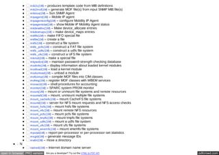 mib2c(1M) – produces template code from MIB definitions 
mib2mof(1M) – generate MOF file(s) from input SNMP MIB file(s) 
mibiisa(1M) – Sun SNMP Agent 
mipagent(1M) – Mobile IP agent 
mipagentconfig(1M) – configure Mobility IP Agent 
mipagentstat(1M) – show Mobile IP Mobility Agent status 
mkdevalloc(1M) – Make device_allocate entries 
mkdevmaps(1M) – make device_maps entries 
mkfifo(1M) – make FIFO special file 
mkfile(1M) – create a file 
mkfs(1M) – construct a file system 
mkfs_pcfs(1M) – construct a FAT file system 
mkfs_udfs(1M) – construct a udfs file system 
mkfs_ufs(1M) – construct a UFS file system 
mknod(1M) – make a special file 
mkpwdict(1M) – maintain password-strength checking database 
modinfo(1M) – display information about loaded kernel modules 
modload(1M) – load a kernel module 
modunload(1M) – unload a module 
mofcomp(1M) – compile MOF files into CIM classes 
mofreg(1M) – register MOF classes with WBEM services 
monacct(1M) – shell procedures for accounting 
monitor(1M) – SPARC system PROM monitor 
mount(1M) – mount or unmount file systems and remote resources 
mountall(1M) – mount, unmount multiple file systems 
mount_cachefs(1M) – mount CacheFS file systems 
mountd(1M) – server for NFS mount requests and NFS access checks 
mount_hsfs(1M) – mount hsfs file systems 
mount_nfs(1M) – mount remote NFS resources 
mount_pcfs(1M) – mount pcfs file systems 
mount_tmpfs(1M) – mount tmpfs file systems 
mount_udfs(1M) – mount a udfs file system 
mount_ufs(1M) – mount ufs file systems 
mount_xmemfs(1M) – mount xmemfs file systems 
mpstat(1M) – report per-processor or per-processor-set statistics 
msgid(1M) – generate message IDs 
mvdir(1M) – move a directory 
N 
named(1M) – Internet domain name server 
open in browser PRO version Are you a developer? Try out the HTML to PDF API pdfcrowd.com 
 
