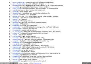 named-checkconf(1M) – named configuration file syntax checking tool 
named-checkzone(1M) – zone file validity checking tool 
ncaconfd(1M) – Solaris Network Cache and Accelerator (NCA) configuration daemon 
ncheck(1M) – generate a list of path names versus i-numbers 
ncheck_ufs(1M) – generate pathnames versus i-numbers for ufs file systems 
ndd(1M) – get and set driver configuration parameters 
netstat(1M) – show network status 
newaliases(1M) – rebuild the data base for the mail aliases file 
newfs(1M) – construct a UFS file system 
newkey(1M) – create a new Diffie-Hellman key pair in the publickey database 
nfs4cbd(1M) – NFS Version 4 callback daemon 
nfsd(1M) – NFS daemon 
nfslogd(1M) – nfs logging daemon 
nfsmapid(1M) – NFS user and group id mapping daemon 
nfsstat(1M) – NFS statistics 
nisaddcred(1M) – create NIS+ credentials 
nisaddent(1M) – create NIS+ tables from corresponding /etc files or NIS maps 
nisauthconf(1M) – configure NIS+ security 
nisbackup(1M) – backup NIS+ directories 
nis_cachemgr(1M) – NIS+ utility to cache location information about NIS+ servers 
nisclient(1M) – initialize NIS+ credentials for NIS+ principals 
nisd(1M) – NIS+ service daemon 
nisd_resolv(1M) – NIS+ service daemon 
nisinit(1M) – NIS+ client and server initialization utility 
nisldapmaptest(1M) – test NIS+ and LDAP mapping configuration files 
nislog(1M) – display the contents of the NIS+ transaction log 
nispasswdd(1M) – NIS+ password update daemon 
nisping(1M) – send ping to NIS+ servers 
nispopulate(1M) – populate the NIS+ tables in a NIS+ domain 
nisprefadm(1M) – NIS+ utility to set server preferences for NIS+ clients 
nisrestore(1M) – restore NIS+ directory backup 
nisserver(1M) – set up NIS+ servers 
nissetup(1M) – initialize a NIS+ domain 
nisshowcache(1M) – NIS+ utility to print out the contents of the shared cache file 
nisstat(1M) – report NIS+ server statistics 
nisupdkeys(1M) – update the public keys in a NIS+ directory object 
nlsadmin(1M) – network listener service administration 
nscd(1M) – name service cache daemon 
nslookup(1M) – query Internet name servers interactively 
open in browser PRO version Are you a developer? Try out the HTML to PDF API pdfcrowd.com 
 