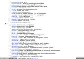 rpc.sprayd(1M) – spray server 
rpc.yppasswdd(1M) – server for modifying NIS password file 
rpc.ypupdated(1M) – server for changing NIS information 
rpld(1M) – Network Booting RPL (Remote Program Load) Server 
rquotad(1M) – remote quota server 
rsh(1M) – restricted shell command interpreter 
rshd(1M) – remote shell server 
rstatd(1M) – kernel statistics server 
rtc(1M) – provide all real-time clock and GMT-lag management 
rtquery(1M) – query routing daemons for their routing tables 
runacct(1M) – run daily accounting 
rusersd(1M) – network username server 
rwall(1M) – write to all users over a network 
rwalld(1M) – network rwall server 
rwhod(1M) – system status server 
S 
sa1(1M) – system activity report package 
sa2(1M) – system activity report package 
sac(1M) – service access controller 
sacadm(1M) – service access controller administration 
sadc(1M) – system activity report package 
saf(1M) – Service Access Facility 
sar(1M) – system activity report package 
savecore(1M) – save a crash dump of the operating system 
scadm(1M) – administer System Controller (SC) 
sckmd(1M) – Sun Fire High-End system key management daemon 
sconadm(1M) – register system information 
sendmail(1M) – send mail over the internet 
setuname(1M) – change machine information 
setup_install_server(1M) – scripts used to install the Solaris software 
sf880drd(1M) – Sun Fire 880 Dynamic Reconfiguration daemon 
sftp-server(1M) – SFTP server subsystem 
share(1M) – make local resource available for mounting by remote systems 
shareall(1M) – share, unshare multiple resources 
share_nfs(1M) – make local NFS file systems available for mounting by remote systems 
showmount(1M) – show remote mounts 
showrev(1M) – show machine, software revision, and patch revision information 
shutacct(1M) – shell procedures for accounting 
shutdown(1M) – shut down system, change system state 
open in browser PRO version Are you a developer? Try out the HTML to PDF API pdfcrowd.com 
 
