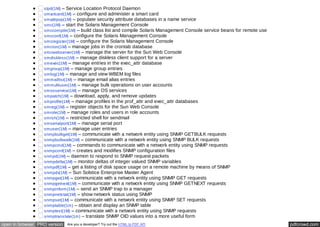 slpd(1M) – Service Location Protocol Daemon 
smartcard(1M) – configure and administer a smart card 
smattrpop(1M) – populate security attribute databases in a name service 
smc(1M) – start the Solaris Management Console 
smccompile(1M) – build class list and compile Solaris Management Console service beans for remote use 
smcconf(1M) – configure the Solaris Management Console 
smcregister(1M) – configure the Solaris Management Console 
smcron(1M) – manage jobs in the crontab database 
smcwebserver(1M) – manage the server for the Sun Web Console 
smdiskless(1M) – manage diskless client support for a server 
smexec(1M) – manage entries in the exec_attr database 
smgroup(1M) – manage group entries 
smlog(1M) – manage and view WBEM log files 
smmaillist(1M) – manage email alias entries 
smmultiuser(1M) – manage bulk operations on user accounts 
smosservice(1M) – manage OS services 
smpatch(1M) – download, apply, and remove updates 
smprofile(1M) – manage profiles in the prof_attr and exec_attr databases 
smreg(1M) – register objects for the Sun Web Console 
smrole(1M) – manage roles and users in role accounts 
smrsh(1M) – restricted shell for sendmail 
smserialport(1M) – manage serial port 
smuser(1M) – manage user entries 
snmpbulkget(1M) – communicate with a network entity using SNMP GETBULK requests 
snmpbulkwalk(1M) – communicate with a network entity using SNMP BULK requests 
snmpcmd(1M) – commands to communicate with a network entity using SNMP requests 
snmpconf(1M) – creates and modifies SNMP configuration files 
snmpd(1M) – daemon to respond to SNMP request packets 
snmpdelta(1M) – monitor deltas of integer valued SNMP variables 
snmpdf(1M) – get a listing of disk space usage on a remote machine by means of SNMP 
snmpdx(1M) – Sun Solstice Enterprise Master Agent 
snmpget(1M) – communicate with a network entity using SNMP GET requests 
snmpgetnext(1M) – communicate with a network entity using SNMP GETNEXT requests 
snmpinform(1M) – send an SNMP trap to a manager 
snmpnetstat(1M) – show network status using SNMP 
snmpset(1M) – communicate with a network entity using SNMP SET requests 
snmptable(1m) – obtain and display an SNMP table 
snmptest(1M) – communicate with a network entity using SNMP requests 
snmptranslate(1m) – translate SNMP OID values into a more useful form 
open in browser PRO version Are you a developer? Try out the HTML to PDF API pdfcrowd.com 
 