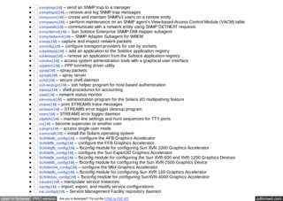 snmptrap(1M) – send an SNMP trap to a manager 
snmptrapd(1M) – receive and log SNMP trap messages 
snmpusm(1M) – create and maintain SNMPv3 users on a remote entity 
snmpvacm(1M) – perform maintenance on an SNMP agent's View-based Access Control Module (VACM) table 
snmpwalk(1M) – communicate with a network entity using SNMP GETNEXT requests 
snmpXdmid(1M) – Sun Solstice Enterprise SNMP-DMI mapper subagent 
snmpXwbemd(1M) – SNMP Adapter Subagent for WBEM 
snoop(1M) – capture and inspect network packets 
soconfig(1M) – configure transport providers for use by sockets 
soladdapp(1M) – add an application to the Solstice application registry 
soldelapp(1M) – remove an application from the Solstice application registry 
solstice(1M) – access system administration tools with a graphical user interface 
sppptun(1M) – PPP tunneling driver utility 
spray(1M) – spray packets 
sprayd(1M) – spray server 
sshd(1M) – secure shell daemon 
ssh-keysign(1M) – ssh helper program for host-based authentication 
startup(1M) – shell procedures for accounting 
statd(1M) – network status monitor 
stmsboot(1M) – administration program for the Solaris I/O multipathing feature 
strace(1M) – print STREAMS trace messages 
strclean(1M) – STREAMS error logger cleanup program 
strerr(1M) – STREAMS error logger daemon 
sttydefs(1M) – maintain line settings and hunt sequences for TTY ports 
su(1M) – become superuser or another user 
sulogin(1M) – access single-user mode 
suninstall(1M) – install the Solaris operating system 
SUNWafb_config(1M) – configure the AFB Graphics Accelerator 
SUNWffb_config(1M) – configure the FFB Graphics Accelerator 
SUNWgfb_config(1M) – fbconfig module for configuring Sun XVR-1000 Graphics Accelerator 
SUNWifb_config(1M) – configure the Sun Expert3D Graphics Accelerator 
SUNWjfb_config(1M) – fbconfig module for configuring the Sun XVR-600 and XVR-1200 Graphics Devices 
SUNWkfb_config(1M) – fbconfig module for configuring the Sun XVR-2500 Graphics Device 
SUNWm64_config(1M) – configure the M64 Graphics Accelerator 
SUNWpfb_config(1M) – fbconfig module for configuring Sun XVR-100 Graphics Accelerator 
SUNWzulu_config(1M) – fbconfig module for configuring SunXVR-4000 Graphics Accelerator 
svcadm(1M) – manipulate service instances 
svccfg(1M) – import, export, and modify service configurations 
svc.configd(1M) – Service Management Facility repository daemon 
open in browser PRO version Are you a developer? Try out the HTML to PDF API pdfcrowd.com 
 
