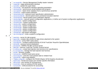 svc.startd(1M) – Service Management Facility master restarter 
swap(1M) – swap administrative interface 
sync(1M) – update the super block 
syncinit(1M) – set serial line interface operating parameters 
syncloop(1M) – synchronous serial loopback test program 
syncstat(1M) – report driver statistics from a synchronous serial link 
sysdef(1M) – output system definition 
syseventadm(1M) – sysevent event specification administration 
syseventconfd(1M) – kernel system event command invocation daemon 
syseventd(1M) – kernel system event notification daemon 
sysidconfig(1M) – execute system configuration applications, or define set of system configuration applications 
sysidnet(1M) – system configuration 
sysidnfs4(1M) – system configuration 
sysidns(1M) – system configuration 
sysidpm(1M) – system configuration 
sysidroot(1M) – system configuration 
sysidsys(1M) – system configuration 
sysidtool(1M) – system configuration 
syslogd(1M) – log system messages 
sys-unconfig(1M) – undo a system's configuration 
T 
talkd(1M) – server for talk program 
tapes(1M) – creates /dev entries for tape drives attached to the system 
taskstat(1M) – prints ASET tasks status 
tcxconfig(1M) – configure default linearity of 24-bit TrueColor Visual for OpenWindows 
telinit(1M) – process control initialization 
telnetd(1M) – DARPA TELNET protocol server 
tftpd(1M) – Internet Trivial File Transfer Protocol server 
th_define(1M) – create fault injection test harness error specifications 
th_manage(1M) – manage the fault injection test harness 
tic(1M) – terminfo compiler 
tnamed(1M) – DARPA trivial name server 
traceroute(1M) – print the route packets take to network host 
trapstat(1M) – report trap statistics 
TSIgfxp_config(1M) – configure the PGX32 (Raptor GFX) Graphics Accelerator 
ttyadm(1M) – format and output port monitor-specific information 
ttymon(1M) – port monitor for terminal ports 
tunefs(1M) – tune an existing UFS file system 
turnacct(1M) – shell procedures for accounting 
open in browser PRO version Are you a developer? Try out the HTML to PDF API pdfcrowd.com 
 