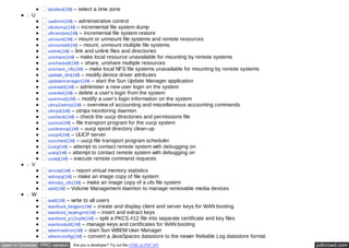 tzselect(1M) – select a time zone 
U 
uadmin(1M) – administrative control 
ufsdump(1M) – incremental file system dump 
ufsrestore(1M) – incremental file system restore 
umount(1M) – mount or unmount file systems and remote resources 
umountall(1M) – mount, unmount multiple file systems 
unlink(1M) – link and unlink files and directories 
unshare(1M) – make local resource unavailable for mounting by remote systems 
unshareall(1M) – share, unshare multiple resources 
unshare_nfs(1M) – make local NFS file systems unavailable for mounting by remote systems 
update_drv(1M) – modify device driver attributes 
updatemanager(1M) – start the Sun Update Manager application 
useradd(1M) – administer a new user login on the system 
userdel(1M) – delete a user's login from the system 
usermod(1M) – modify a user's login information on the system 
utmp2wtmp(1M) – overview of accounting and miscellaneous accounting commands 
utmpd(1M) – utmpx monitoring daemon 
uucheck(1M) – check the uucp directories and permissions file 
uucico(1M) – file transport program for the uucp system 
uucleanup(1M) – uucp spool directory clean-up 
uucpd(1M) – UUCP server 
uusched(1M) – uucp file transport program scheduler 
Uutry(1M) – attempt to contact remote system with debugging on 
uutry(1M) – attempt to contact remote system with debugging on 
uuxqt(1M) – execute remote command requests 
V 
vmstat(1M) – report virtual memory statistics 
volcopy(1M) – make an image copy of file system 
volcopy_ufs(1M) – make an image copy of a ufs file system 
vold(1M) – Volume Management daemon to manage removable media devices 
W 
wall(1M) – write to all users 
wanboot_keygen(1M) – create and display client and server keys for WAN booting 
wanboot_keymgmt(1M) – insert and extract keys 
wanboot_p12split(1M) – split a PKCS #12 file into separate certificate and key files 
wanbootutil(1M) – manage keys and certificates for WAN booting 
wbemadmin(1M) – start Sun WBEM User Manager 
wbemconfig(1M) – convert a JavaSpaces datastore to the newer Reliable Log datastore format 
open in browser PRO version Are you a developer? Try out the HTML to PDF API pdfcrowd.com 
 