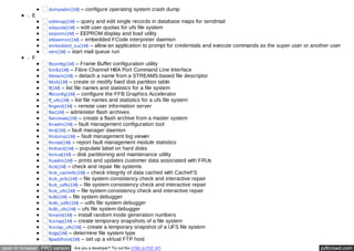 dumpadm(1M) – configure operating system crash dump 
E 
editmap(1M) – query and edit single records in database maps for sendmail 
edquota(1M) – edit user quotas for ufs file system 
eeprom(1M) – EEPROM display and load utility 
efdaemon(1M) – embedded FCode interpreter daemon 
embedded_su(1M) – allow an application to prompt for credentials and execute commands as the super user or another user 
etrn(1M) – start mail queue run 
F 
fbconfig(1M) – Frame Buffer configuration utility 
fcinfo(1M) – Fibre Channel HBA Port Command Line Interface 
fdetach(1M) – detach a name from a STREAMS-based file descriptor 
fdisk(1M) – create or modify fixed disk partition table 
ff(1M) – list file names and statistics for a file system 
ffbconfig(1M) – configure the FFB Graphics Accelerator 
ff_ufs(1M) – list file names and statistics for a ufs file system 
fingerd(1M) – remote user information server 
flar(1M) – administer flash archives 
flarcreate(1M) – create a flash archive from a master system 
fmadm(1M) – fault management configuration tool 
fmd(1M) – fault manager daemon 
fmdump(1M) – fault management log viewer 
fmstat(1M) – report fault management module statistics 
fmthard(1M) – populate label on hard disks 
format(1M) – disk partitioning and maintenance utility 
fruadm(1M) – prints and updates customer data associated with FRUs 
fsck(1M) – check and repair file systems 
fsck_cachefs(1M) – check integrity of data cached with CacheFS 
fsck_pcfs(1M) – file system consistency check and interactive repair 
fsck_udfs(1M) – file system consistency check and interactive repair 
fsck_ufs(1M) – file system consistency check and interactive repair 
fsdb(1M) – file system debugger 
fsdb_udfs(1M) – udfs file system debugger 
fsdb_ufs(1M) – ufs file system debugger 
fsirand(1M) – install random inode generation numbers 
fssnap(1M) – create temporary snapshots of a file system 
fssnap_ufs(1M) – create a temporary snapshot of a UFS file system 
fstyp(1M) – determine file system type 
ftpaddhost(1M) – set up a virtual FTP host 
open in browser PRO version Are you a developer? Try out the HTML to PDF API pdfcrowd.com 
 
