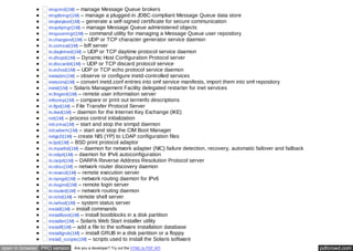 imqcmd(1M) – manage Message Queue brokers 
imqdbmgr(1M) – manage a plugged-in JDBC-compliant Message Queue data store 
imqkeytool(1M) – generate a self-signed certificate for secure communication 
imqobjmgr(1M) – manage Message Queue administered objects 
imqusermgr(1M) – command utility for managing a Message Queue user repository 
in.chargend(1M) – UDP or TCP character generator service daemon 
in.comsat(1M) – biff server 
in.daytimed(1M) – UDP or TCP daytime protocol service daemon 
in.dhcpd(1M) – Dynamic Host Configuration Protocol server 
in.discardd(1M) – UDP or TCP discard protocol service 
in.echod(1M) – UDP or TCP echo protocol service daemon 
inetadm(1M) – observe or configure inetd-controlled services 
inetconv(1M) – convert inetd.conf entries into smf service manifests, import them into smf repository 
inetd(1M) – Solaris Management Facility delegated restarter for inet services 
in.fingerd(1M) – remote user information server 
infocmp(1M) – compare or print out terminfo descriptions 
in.ftpd(1M) – File Transfer Protocol Server 
in.iked(1M) – daemon for the Internet Key Exchange (IKE) 
init(1M) – process control initialization 
init.sma(1M) – start and stop the snmpd daemon 
init.wbem(1M) – start and stop the CIM Boot Manager 
inityp2l(1M) – create NIS (YP) to LDAP configuration files 
in.lpd(1M) – BSD print protocol adaptor 
in.mpathd(1M) – daemon for network adapter (NIC) failure detection, recovery, automatic failover and failback 
in.ndpd(1M) – daemon for IPv6 autoconfiguration 
in.rarpd(1M) – DARPA Reverse Address Resolution Protocol server 
in.rdisc(1M) – network router discovery daemon 
in.rexecd(1M) – remote execution server 
in.ripngd(1M) – network routing daemon for IPv6 
in.rlogind(1M) – remote login server 
in.routed(1M) – network routing daemon 
in.rshd(1M) – remote shell server 
in.rwhod(1M) – system status server 
install(1M) – install commands 
installboot(1M) – install bootblocks in a disk partition 
installer(1M) – Solaris Web Start installer utility 
installf(1M) – add a file to the software installation database 
installgrub(1M) – install GRUB in a disk partition or a floppy 
install_scripts(1M) – scripts used to install the Solaris software 
open in browser PRO version Are you a developer? Try out the HTML to PDF API pdfcrowd.com 
 