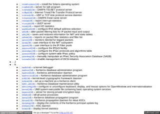install-solaris(1M) – install the Solaris operating system 
in.talkd(1M) – server for talk program 
in.telnetd(1M) – DARPA TELNET protocol server 
in.tftpd(1M) – Internet Trivial File Transfer Protocol server 
in.timed(1M) – UDP or TCP time protocol service daemon 
in.tnamed(1M) – DARPA trivial name server 
intrstat(1M) – report interrupt statistics 
in.uucpd(1M) – UUCP server 
iostat(1M) – report I/O statistics 
ipaddrsel(1M) – configure IPv6 default address selection 
ipf(1M) – alter packet filtering lists for IP packet input and output 
ipfs(1M) – saves and restores information for NAT and state tables 
ipfstat(1M) – reports on packet filter statistics and filter list 
ipmon(1M) – monitors /dev/ipl for logged packets 
ipnat(1M) – user interface to the NAT subsystem 
ippool(1M) – user interface to the IP Filter pools 
ipqosconf(1M) – configure the IPQoS facility 
ipsecalgs(1M) – configure the IPsec protocols and algorithms table 
ipsecconf(1M) – configure system wide IPsec policy 
ipseckey(1M) – manually manipulate an IPsec Security Association Database (SADB) 
iscsiadm(1M) – enable management of iSCSI initiators 
J 
K 
kadb(1M) – a kernel debugger 
kadmin(1M) – Kerberos database administration program 
kadmind(1M) – Kerberos administration daemon 
kadmin.local(1M) – Kerberos database administration program 
kcfd(1M) – kernel-level cryptographic framework daemon 
kclient(1M) – set up a machine as a Kerberos client 
kdb5_util(1M) – Kerberos Database maintenance utility 
kdmconfig(1M) – configure or unconfigure keyboard, display, and mouse options for OpenWindows and internationalization 
kernel(1M) – UNIX system executable file containing basic operating system services 
keyserv(1M) – server for storing private encryption keys 
killall(1M) – kill all active processes 
kprop(1M) – Kerberos database propagation program 
kpropd(1M) – Kerberos propagation daemon for slave KDCs 
kproplog(1M) – display the contents of the Kerberos principal update log 
krb5kdc(1M) – KDC daemon 
kstat(1M) – display kernel statistics 
open in browser PRO version Are you a developer? Try out the HTML to PDF API pdfcrowd.com 
 