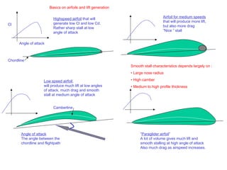 Basics on airfoils and lift generation

                          Highspeed airfoil that will                               Airfoil for medium speeds
                                                                                    that will produce more lift,
Cl                        generate low Cl and low Cd.
                                                                                    but also more drag
                          Rather sharp stall at low
                                                                                    ”Nice ” stall
                          angle of attack

      Angle of attack



Chordline
                                                                 Smooth stall characteristics depends largely on :
                                                                 • Large nose radius

                    Low speed airfoil,                           • High camber
                    will produce much lift at low angles         • Medium to high profile thickness
                    of attack, much drag and smooth
                    stall at medium angle of attack


                          Camberline




       Angle of attack                                                ”Paraglider airfoil”
       The angle between the                                          A lot of volume gives much lift and
       chordline and flightpath                                       smooth stalling at high angle of attack
                                                                      Also much drag as airspeed increases.
 