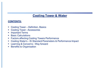 Cooling Tower & Water
CONTENTS:
▪ Cooling Tower – Definition, Basics
▪ Cooling Tower - Accessories
▪ Important Terms
▪ Basic Calculations
▪ Factors affecting Cooling Towers Performance
▪ Cooling Water’s - IS Standard Parameters & Performance Impact
▪ Learning & Concerns - Way forward
▪ Benefits to Organisation
 