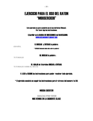 - 10 -



              EJERCICIO PARA EL USO DEL RATON
                       “MOUSERCICIO”

                 Este ejercicio es para ayudarlo con el uso del Raton (Mouse).
                                Por favor siga las instrucciones:

                  I.Escribir en la BARRA DE DIRECCIONES del NAVEGADOR:
                               WWW.OCEANCOUNTYLIBRARY.ORG


                             II. BUSCAR y ENTRAR la palabra:
ESPAÑOL
                            * ENTRAR (Haciendo doble click sobre la palabra)



                                      III. BUSCAR la palabra :
TUTORIALES



                       IV. ABAJO de Tutoriales UBICAR y ENTRAR:
TUTORIALES SOBRE EL MOUSE



        V. LEER y SEGUIR las instrucciones para poder resolver todo ejercicio.

 * El ejercicio consiste en seguir las instrucciones para ir atravez del numero 1 al 30.


                                      MUCHA SUERTE!!!
                                  GRACIAS POR VENIR
                         NOS VEMOS EN LA SIGUIENTE CLASE
 