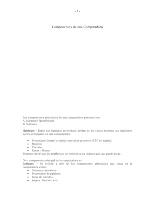 -3-




                       Componentes de una Computadora




Los componentes principales de una computadora personal son:
A. Hardware (perifericos)
B. Software

Hardware – Estos son llamados perifericos, dentro de los cuales tenemos las siguientes
partes principales en una computadora:

   • Procesador Central o unidad central de procesos (CPU en ingles).
   • Monitor.
   • Teclado .
   • Raton – Mouse.
Podemos decir que los perifericos se refieren a los objetos que uno puede tocar.

Otro componente principal de la computadora es:
Software. - Se refiere a otro de los componentes principales que estan en la
computadora como:
    • Sistemas operativos
    • Procesador de palabras
    • hojas de calculos,
    • juegos , internet, etc.
 