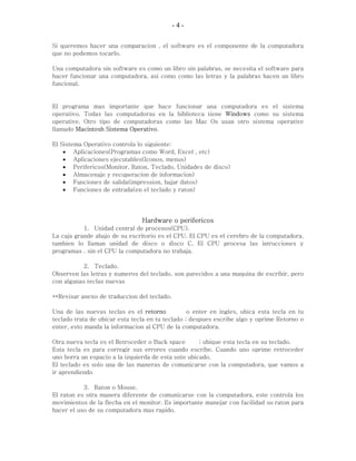 -4-

Si queremos hacer una comparacion , el software es el componente de la computadora
que no podemos tocarlo.

Una computadora sin software es como un libro sin palabras, se necesita el software para
hacer funcionar una computadora, asi como como las letras y la palabras hacen un libro
funcional.


El programa mas importante que hace funcionar una computadora es el sistema
operativo. Todas las computadoras en la biblioteca tiene Windows como su sistema
operative. Otro tipo de computadoras como las Mac Os usan otro sistema operative
llamado Macintosh Sistema Operativo.

El Sistema Operativo controla lo siguiente:
    • Aplicaciones(Programas como Word, Excel , etc)
    • Aplicaciones ejecutables(Iconos, menus)
    • Perifericos(Monitor, Raton, Teclado, Unidades de disco)
    • Almacenaje y recuperacion de informacion)
    • Funciones de salida(impression, bajar datos)
    • Funciones de entrada(en el teclado y raton)




                                Hardware o perifericos
           1. Unidad central de procesos(CPU).
La caja grande abajo de su escritorio es el CPU. El CPU es el cerebro de la computadora,
tambien lo llaman unidad de disco o disco C. El CPU procesa las intrucciones y
programas . sin el CPU la computadora no trabaja.

           2. Teclado.
Observen las letras y numeros del teclado, son parecidos a una maquina de escribir, pero
con algunas teclas nuevas

**Revisar anexo de traduccion del teclado.

Una de las nuevas teclas es el retorno            o enter en ingles, ubica esta tecla en tu
teclado trata de ubicar esta tecla en tu teclado ; despues escribe algo y oprime Retorno o
enter, esto manda la informacion al CPU de la computadora.

Otra nueva tecla es el Retroceder o Back space       ; ubique esta tecla en su teclado.
Esta tecla es para corregir sus errores cuando escribe. Cuando uno oprime retroceder
uno borra un espacio a la izquierda de esta uste ubicado.
El teclado es solo una de las maneras de comunicarse con la computadora, que vamos a
ir aprendiendo

           3. Raton o Mouse.
El raton es otra manera diferente de comunicarse con la computadora, este controla los
movimientos de la flecha en el monitor. Es importante manejar con facilidad su raton para
hacer el uso de su computadora mas rapido.
 