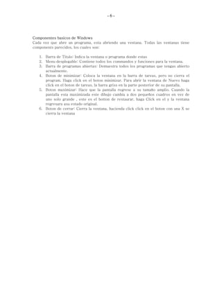 -6-




Componentes basicos de Windows
Cada vez que abre un programa, esta abriendo una ventana. Todas las ventanas tiene
components parecidos, los cuales son:

   1. Barra de Titulo: Indica la ventana o programa donde estas
   2. Menu desplegable: Contiene todos los commandos y funciones para la ventana.
   3. Barra de programas abiertas: Demuestra todos los programas que tengas abierto
      actualmente.
   4. Boton de minimizar: Coloca la ventana en la barra de tareas, pero no cierra el
      program. Haga click en el boton minimizar. Para abrir la ventana de Nuevo haga
      click en el boton de tareas, la barra griss en la parte posterior de su pantalla.
   5. Boton maximizar: Hace que la pantalla regrese a su tamaño amplio. Cuando la
      pantalla esta maximizada este dibujo cambia a dos pequeños cuadros en vez de
      uno solo grande , este es el botton de restaurar, haga Click en el y la ventana
      regresara asu estado original.
   6. Boton de cerrar: Cierra la ventana, hacienda click click en el boton con una X se
      cierra la ventana
 