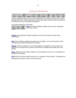 -8-


                               La Barra de Herramientas



Muchos navegadores ofrecen una barra de herramientas, que consiste en botones en los cuales
se puede hacer click. Las funciones son las mismas que ofrecen los menús, pero el propósito de
los botones es de hacer más rápida la navegación.

Aquí quedan explicados los más útiles.
                          Back (Para atrás): Regresa a páginas que ya ha visto, empezando
                          con la más reciente.




Forward (Para Adelante): Adelanta a páginas que ya ha visto, después de haber usado
el botón Back.


Stop (Parar): Detiene la carga de una página en el navegador. Se usa más que todo cuando
una página esta tardando demasiado para cargarse.

Refresh (Renovar): Carga de nuevo la misma página en el navegador. Se usa cuando unas
imágenes no se cargaron bien o cuando la información en la página cambia cada minuto, por
ejemplo.

Home (Página de Inicio): Carga la página que se ha designado como inicio. En la biblioteca, es
la página de la biblioteca.

Print (Imprimir): Imprime la página que está en su navegador en ese momento. Una página en la
pantalla puede resultar en más de una hoja imprimida.
 