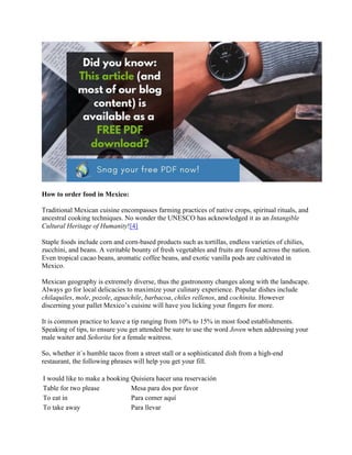 How to order food in Mexico:
Traditional Mexican cuisine encompasses farming practices of native crops, spiritual rituals, and
ancestral cooking techniques. No wonder the UNESCO has acknowledged it as an Intangible
Cultural Heritage of Humanity![4]
Staple foods include corn and corn-based products such as tortillas, endless varieties of chilies,
zucchini, and beans. A veritable bounty of fresh vegetables and fruits are found across the nation.
Even tropical cacao beans, aromatic coffee beans, and exotic vanilla pods are cultivated in
Mexico.
Mexican geography is extremely diverse, thus the gastronomy changes along with the landscape.
Always go for local delicacies to maximize your culinary experience. Popular dishes include
chilaquiles, mole, pozole, aguachile, barbacoa, chiles rellenos, and cochinita. However
discerning your pallet Mexico’s cuisine will have you licking your fingers for more.
It is common practice to leave a tip ranging from 10% to 15% in most food establishments.
Speaking of tips, to ensure you get attended be sure to use the word Joven when addressing your
male waiter and Señorita for a female waitress.
So, whether it´s humble tacos from a street stall or a sophisticated dish from a high-end
restaurant, the following phrases will help you get your fill.
I would like to make a booking Quisiera hacer una reservación
Table for two please Mesa para dos por favor
To eat in Para comer aquí
To take away Para llevar
 