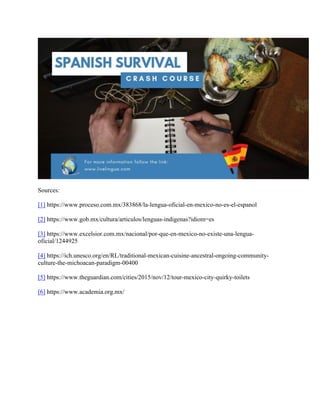 Sources:
[1] https://www.proceso.com.mx/383868/la-lengua-oficial-en-mexico-no-es-el-espanol
[2] https://www.gob.mx/cultura/articulos/lenguas-indigenas?idiom=es
[3] https://www.excelsior.com.mx/nacional/por-que-en-mexico-no-existe-una-lengua-
oficial/1244925
[4] https://ich.unesco.org/en/RL/traditional-mexican-cuisine-ancestral-ongoing-community-
culture-the-michoacan-paradigm-00400
[5] https://www.theguardian.com/cities/2015/nov/12/tour-mexico-city-quirky-toilets
[6] https://www.academia.org.mx/
	
 
