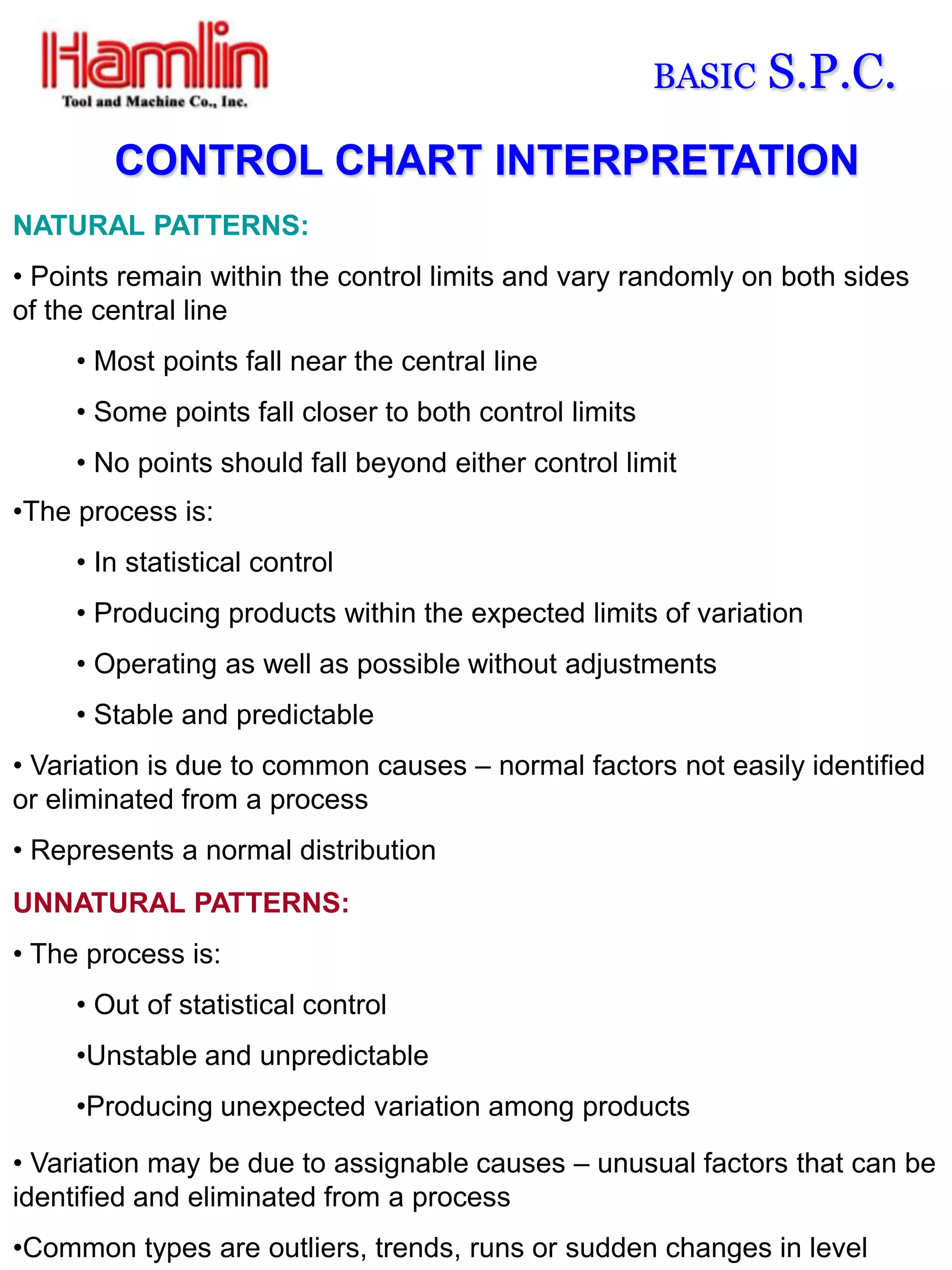 BASIC   S.P.C.
        CONTROL CHART INTERPRETATION
NATURAL PATTERNS:
• Points remain within the control limits and vary randomly on both sides
of the central line
     • Most points fall near the central line
     • Some points fall closer to both control limits
     • No points should fall beyond either control limit
•The process is:
     • In statistical control
     • Producing products within the expected limits of variation
     • Operating as well as possible without adjustments
     • Stable and predictable
• Variation is due to common causes – normal factors not easily identified
or eliminated from a process
• Represents a normal distribution
UNNATURAL PATTERNS:
• The process is:
     • Out of statistical control
     •Unstable and unpredictable
     •Producing unexpected variation among products

• Variation may be due to assignable causes – unusual factors that can be
identified and eliminated from a process
•Common types are outliers, trends, runs or sudden changes in level
 