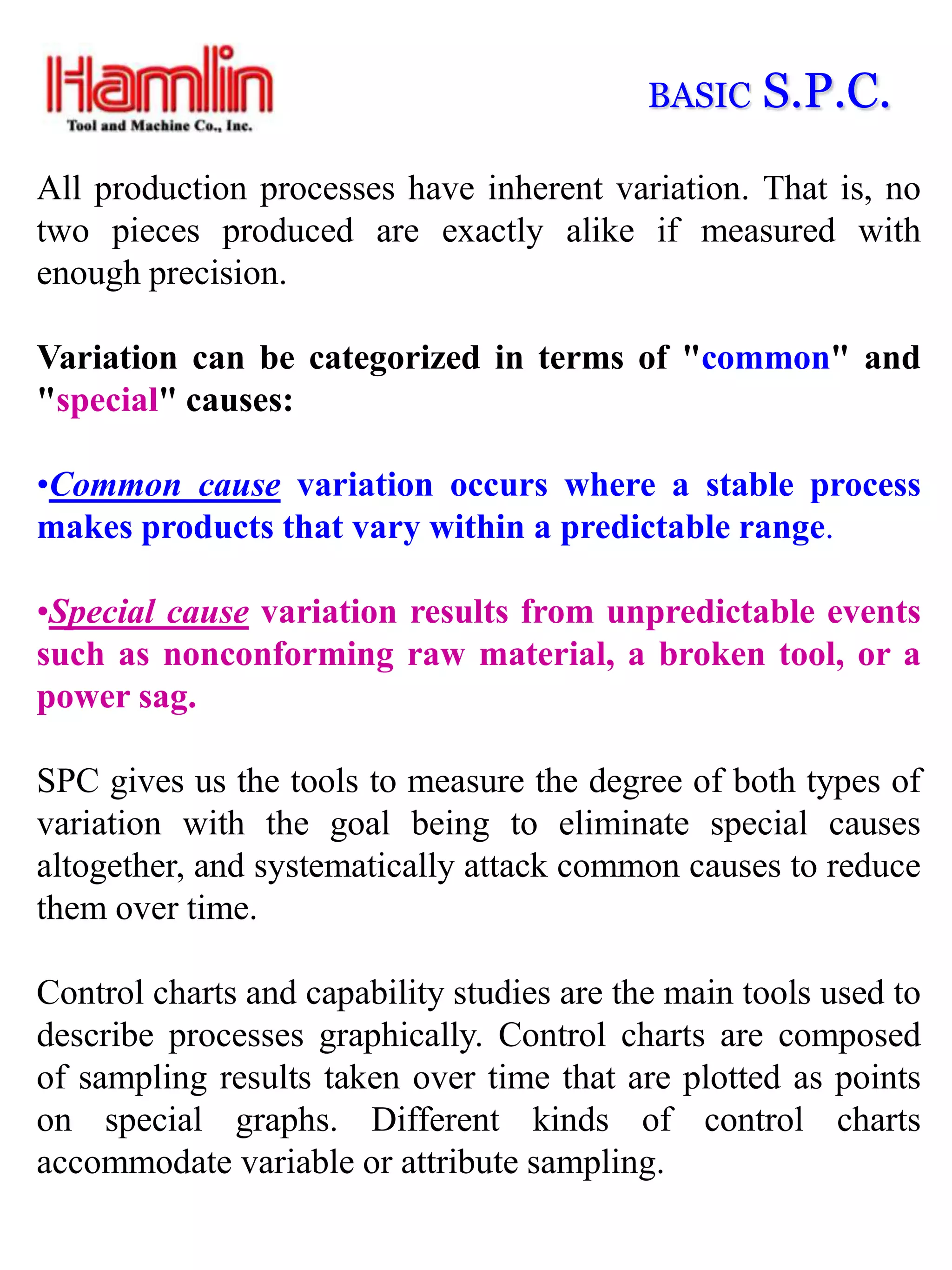 BASIC   S.P.C.
All production processes have inherent variation. That is, no
two pieces produced are exactly alike if measured with
enough precision.

Variation can be categorized in terms of "common" and
"special" causes:

•Common cause variation occurs where a stable process
makes products that vary within a predictable range.

•Special cause variation results from unpredictable events
such as nonconforming raw material, a broken tool, or a
power sag.

SPC gives us the tools to measure the degree of both types of
variation with the goal being to eliminate special causes
altogether, and systematically attack common causes to reduce
them over time.

Control charts and capability studies are the main tools used to
describe processes graphically. Control charts are composed
of sampling results taken over time that are plotted as points
on special graphs. Different kinds of control charts
accommodate variable or attribute sampling.
 