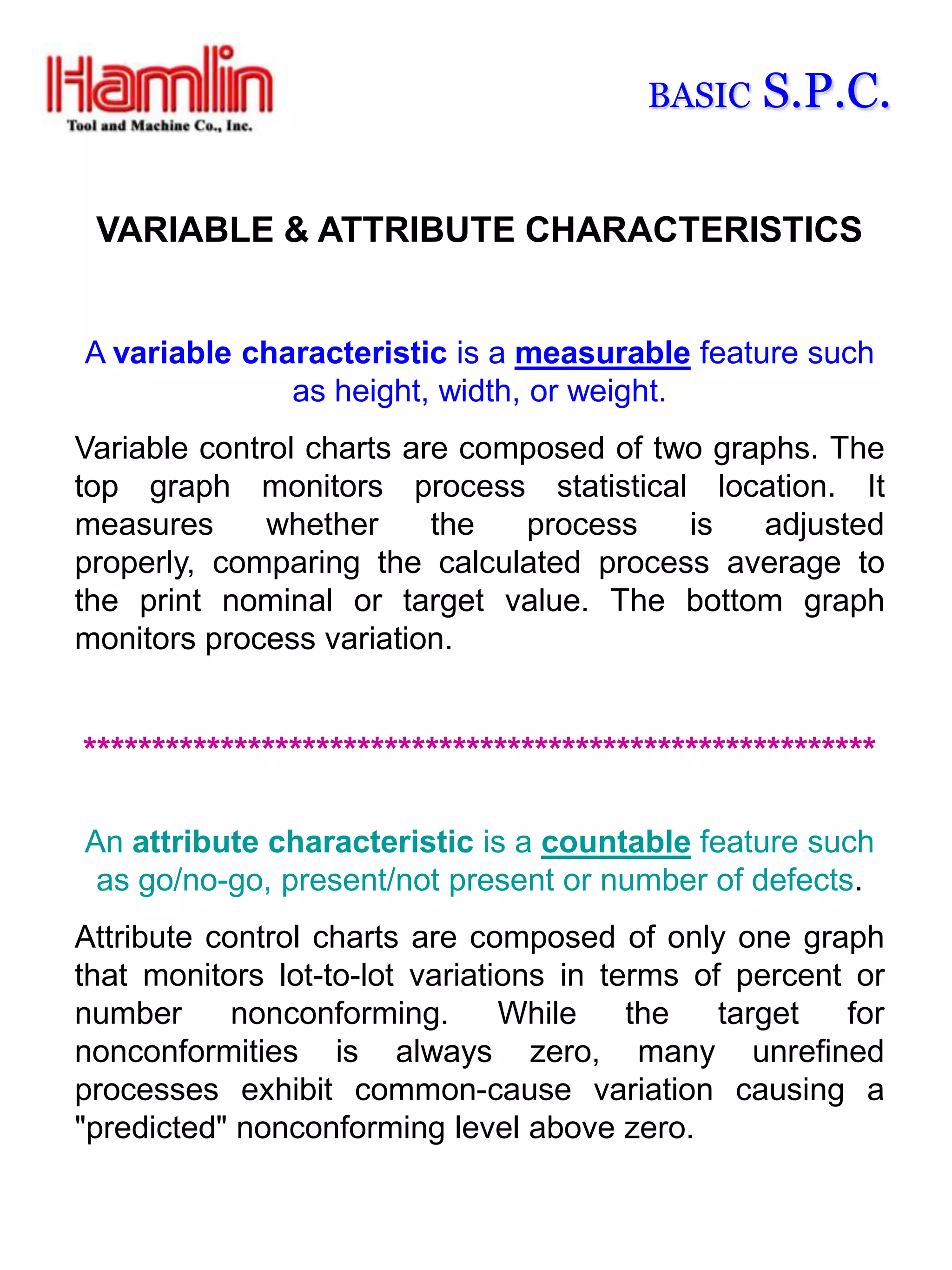 BASIC   S.P.C.

 VARIABLE & ATTRIBUTE CHARACTERISTICS


A variable characteristic is a measurable feature such
              as height, width, or weight.
Variable control charts are composed of two graphs. The
top graph monitors process statistical location. It
measures      whether     the  process    is   adjusted
properly, comparing the calculated process average to
the print nominal or target value. The bottom graph
monitors process variation.


**********************************************************

An attribute characteristic is a countable feature such
 as go/no-go, present/not present or number of defects.
Attribute control charts are composed of only one graph
that monitors lot-to-lot variations in terms of percent or
number      nonconforming.      While    the   target  for
nonconformities is always zero, many unrefined
processes exhibit common-cause variation causing a
"predicted" nonconforming level above zero.
 