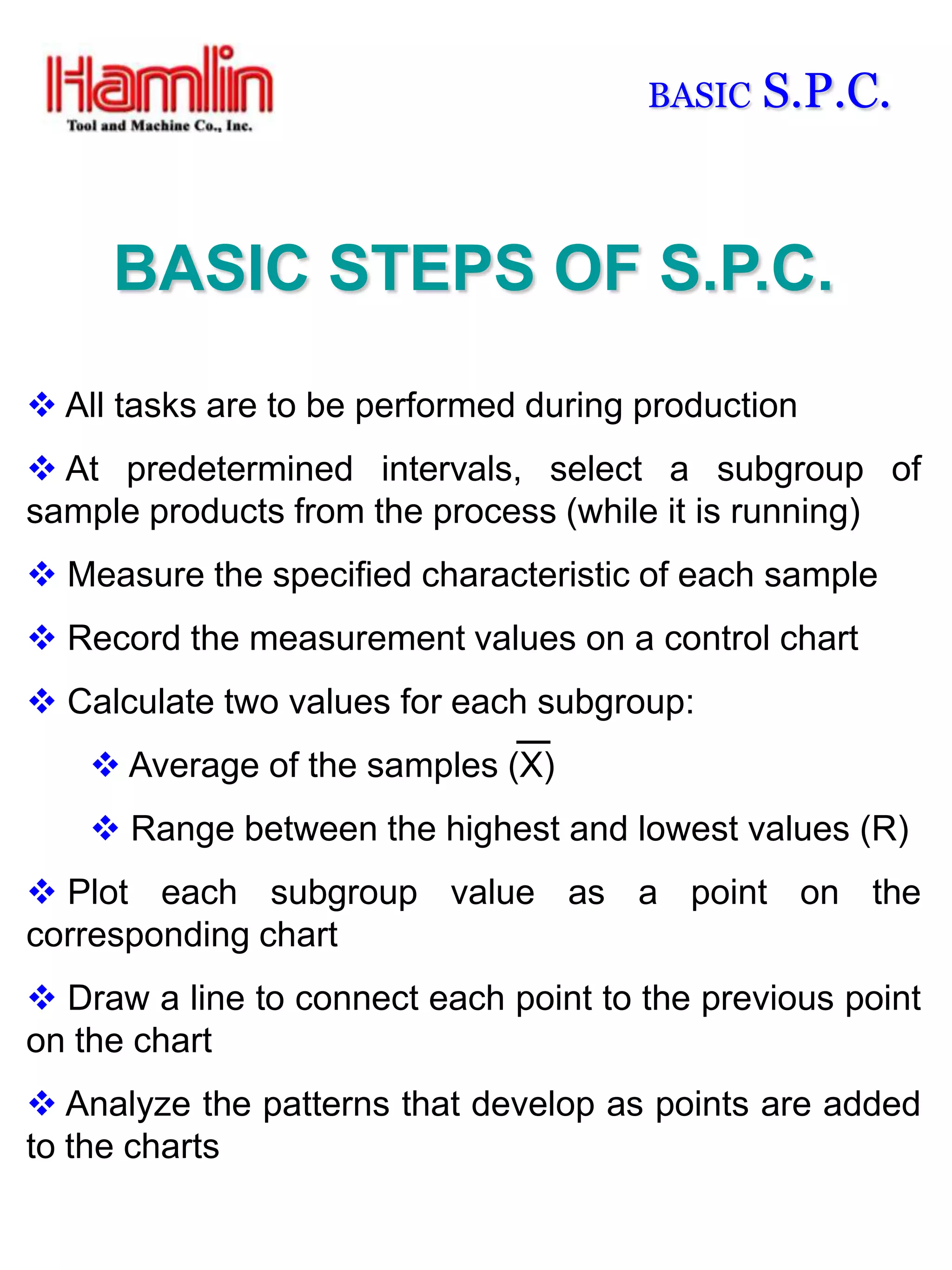 BASIC   S.P.C.


     BASIC STEPS OF S.P.C.

 All tasks are to be performed during production
 At predetermined intervals, select a subgroup of
sample products from the process (while it is running)
 Measure the specified characteristic of each sample
 Record the measurement values on a control chart
 Calculate two values for each subgroup:
     Average of the samples (X)
     Range between the highest and lowest values (R)
 Plot each subgroup value as a point on the
corresponding chart
 Draw a line to connect each point to the previous point
on the chart
 Analyze the patterns that develop as points are added
to the charts
 