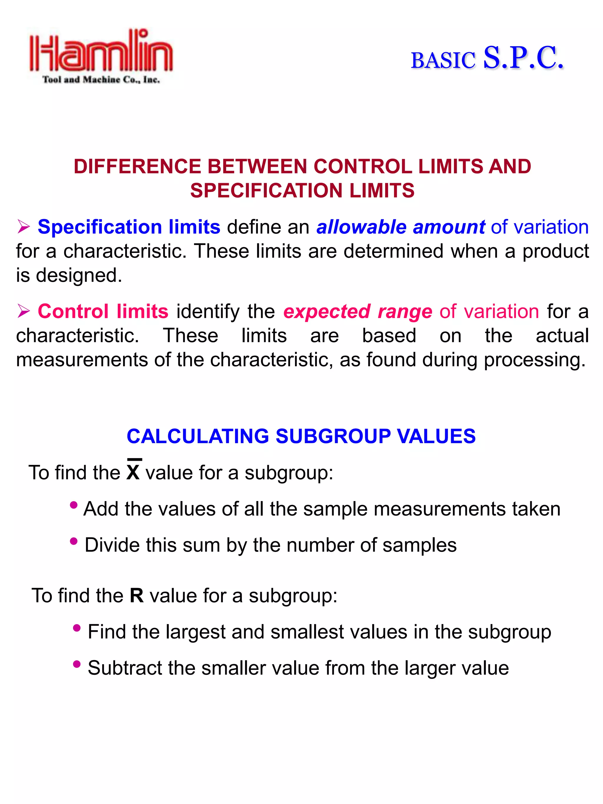 BASIC   S.P.C.


      DIFFERENCE BETWEEN CONTROL LIMITS AND
               SPECIFICATION LIMITS
 Specification limits define an allowable amount of variation
for a characteristic. These limits are determined when a product
is designed.
 Control limits identify the expected range of variation for a
characteristic. These limits are based on the actual
measurements of the characteristic, as found during processing.


            CALCULATING SUBGROUP VALUES
 To find the X value for a subgroup:
     • Add the values of all the sample measurements taken
     • Divide this sum by the number of samples
 To find the R value for a subgroup:
      • Find the largest and smallest values in the subgroup
      • Subtract the smaller value from the larger value
 