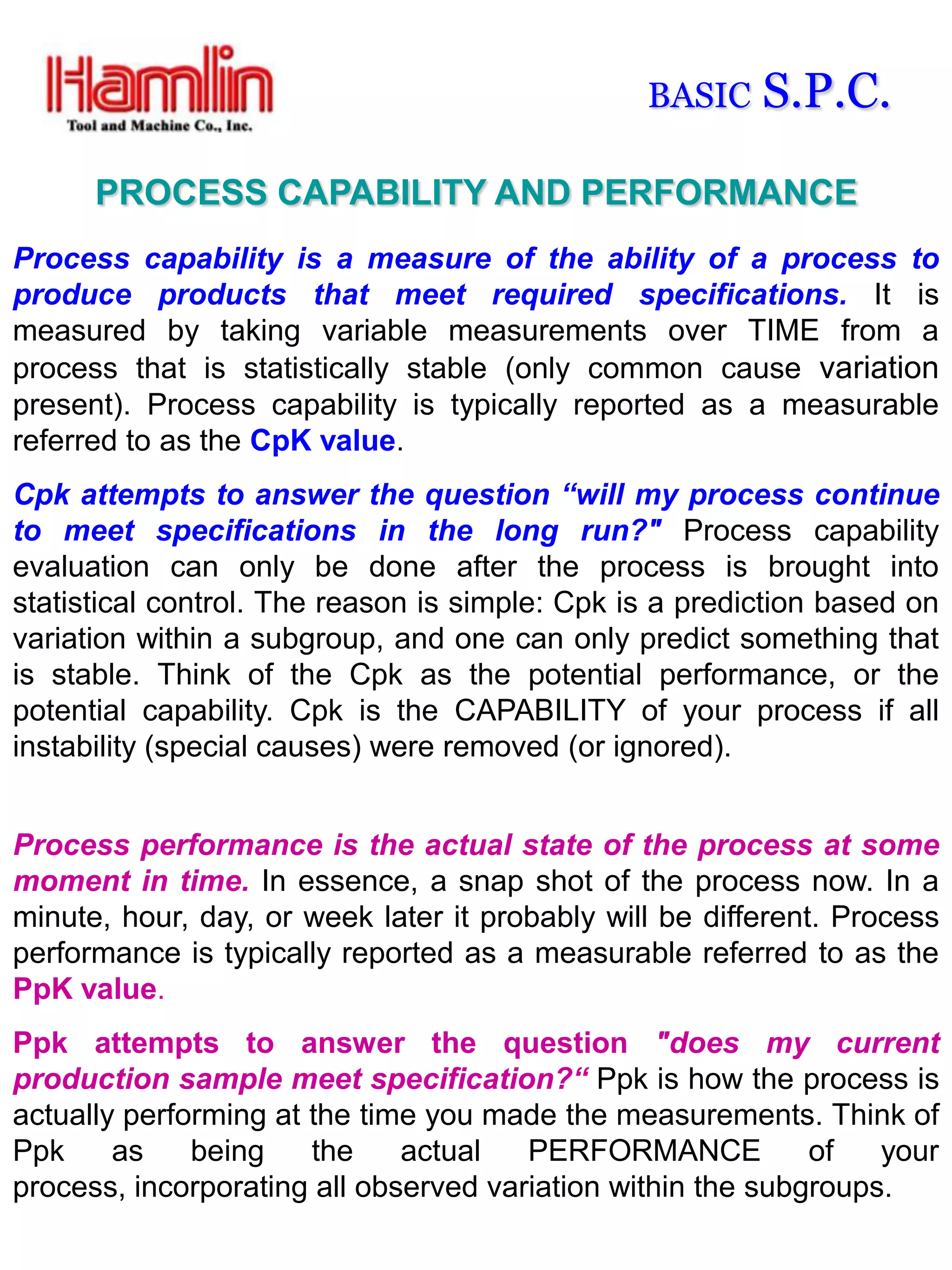 BASIC    S.P.C.
      PROCESS CAPABILITY AND PERFORMANCE
Process capability is a measure of the ability of a process to
produce products that meet required specifications. It is
measured by taking variable measurements over TIME from a
process that is statistically stable (only common cause variation
present). Process capability is typically reported as a measurable
referred to as the CpK value.
Cpk attempts to answer the question “will my process continue
to meet specifications in the long run?" Process capability
evaluation can only be done after the process is brought into
statistical control. The reason is simple: Cpk is a prediction based on
variation within a subgroup, and one can only predict something that
is stable. Think of the Cpk as the potential performance, or the
potential capability. Cpk is the CAPABILITY of your process if all
instability (special causes) were removed (or ignored).


Process performance is the actual state of the process at some
moment in time. In essence, a snap shot of the process now. In a
minute, hour, day, or week later it probably will be different. Process
performance is typically reported as a measurable referred to as the
PpK value.
Ppk attempts to answer the question "does my current
production sample meet specification?“ Ppk is how the process is
actually performing at the time you made the measurements. Think of
Ppk     as    being    the    actual   PERFORMANCE           of   your
process, incorporating all observed variation within the subgroups.
 