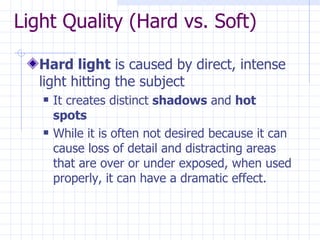 Light Quality (Hard vs. Soft) Hard light  is caused by direct, intense light hitting the subject It creates distinct  shadows  and  hot spots While it is often not desired because it can cause loss of detail and distracting areas that are over or under exposed, when used properly, it can have a dramatic effect. 