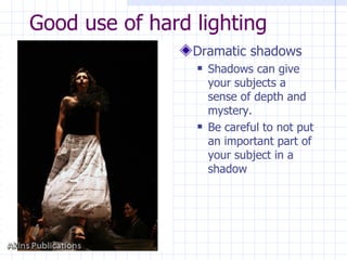 Good use of hard lighting Dramatic shadows Shadows can give your subjects a sense of depth and mystery. Be careful to not put an important part of your subject in a shadow 