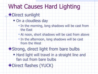 What Causes Hard Lighting Direct sunlight On a cloudless day In the morning, long shadows will be cast from the East At noon, short shadows will be cast from above In the afternoon, long shadows will be cast from the West Strong, direct light from bare bulbs Hard light will travel in a straight line and fan out from bare bulbs Direct flashes (YUCK) 